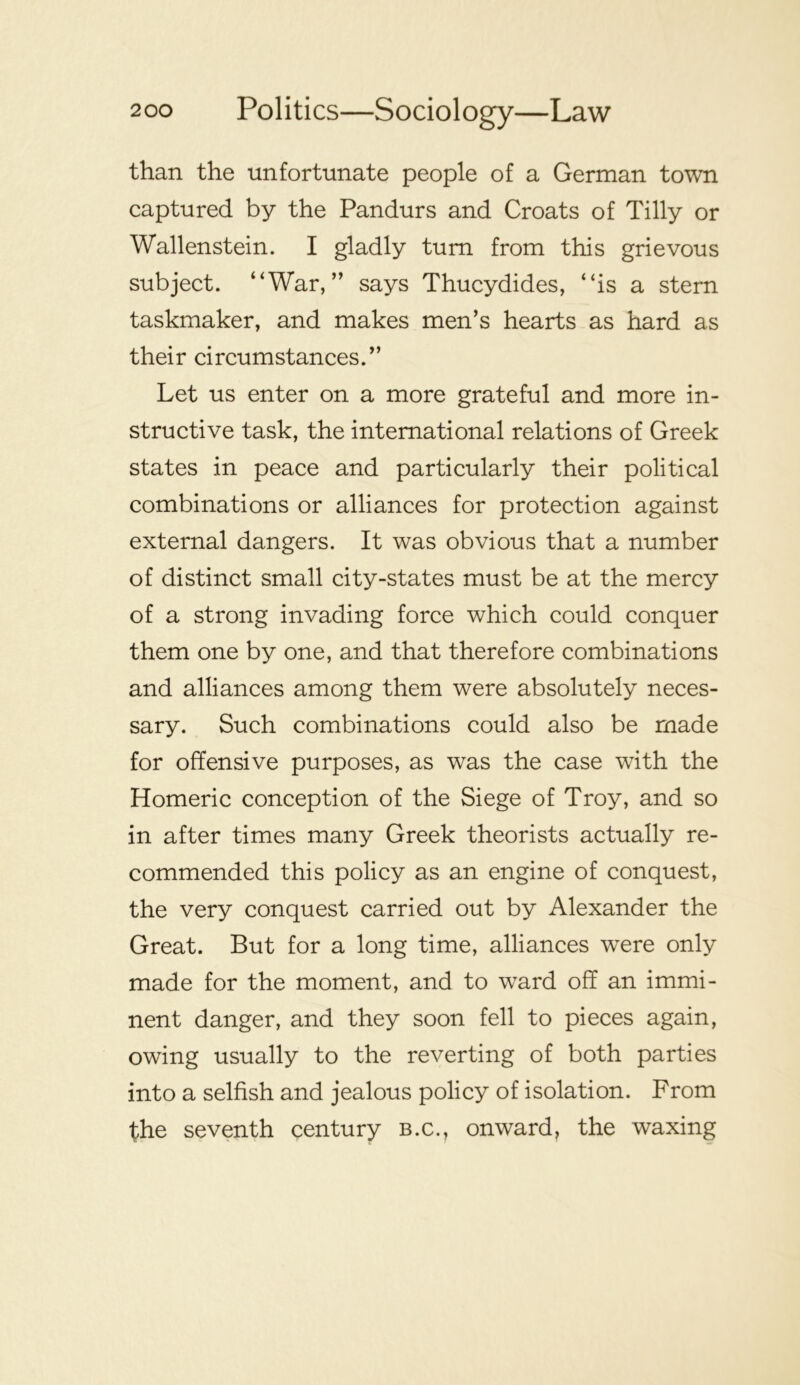 than the unfortunate people of a German town captured by the Pandurs and Croats of Tilly or Wallenstein. I gladly turn from this grievous subject. “War,” says Thucydides, “is a stern taskmaker, and makes men’s hearts as hard as their circumstances.” Let us enter on a more grateful and more in- structive task, the international relations of Greek states in peace and particularly their political combinations or alliances for protection against external dangers. It was obvious that a number of distinct small city-states must be at the mercy of a strong invading force which could conquer them one by one, and that therefore combinations and alliances among them were absolutely neces- sary. Such combinations could also be made for offensive purposes, as was the case with the Homeric conception of the Siege of Troy, and so in after times many Greek theorists actually re- commended this policy as an engine of conquest, the very conquest carried out by Alexander the Great. But for a long time, alliances were only made for the moment, and to ward off an immi- nent danger, and they soon fell to pieces again, owing usually to the reverting of both parties into a selfish and jealous policy of isolation. From the seventh century b.c., onward, the waxing