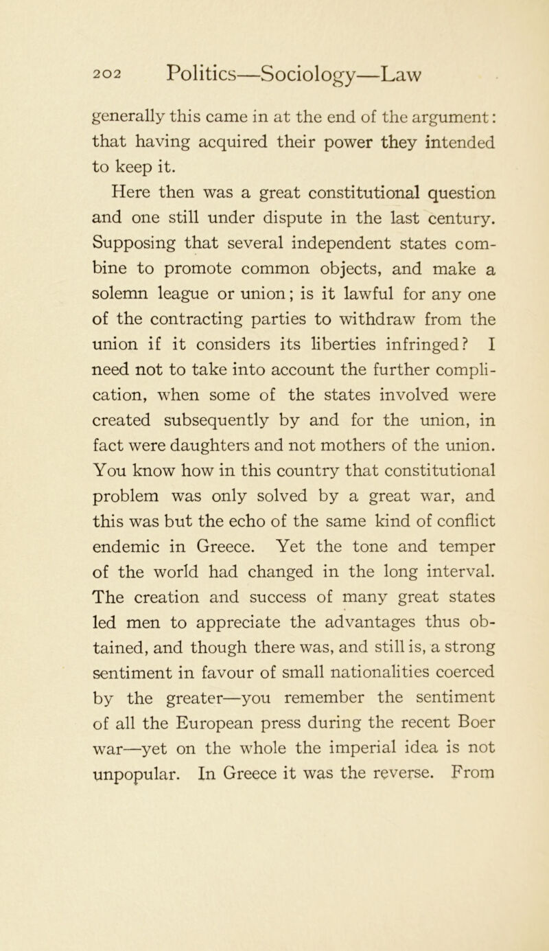 generally this came in at the end of the argument: that having acquired their power they intended to keep it. Here then was a great constitutional question and one still under dispute in the last century. Supposing that several independent states com- bine to promote common objects, and make a solemn league or union; is it lawful for any one of the contracting parties to withdraw from the union if it considers its liberties infringed? I need not to take into account the further compli- cation, when some of the states involved were created subsequently by and for the union, in fact were daughters and not mothers of the union. You know how in this country that constitutional problem was only solved by a great war, and this was but the echo of the same kind of conflict endemic in Greece. Yet the tone and temper of the world had changed in the long interval. The creation and success of many great states led men to appreciate the advantages thus ob- tained, and though there was, and still is, a strong sentiment in favour of small nationalities coerced by the greater—you remember the sentiment of all the European press during the recent Boer war—yet on the whole the imperial idea is not unpopular. In Greece it was the reverse. From