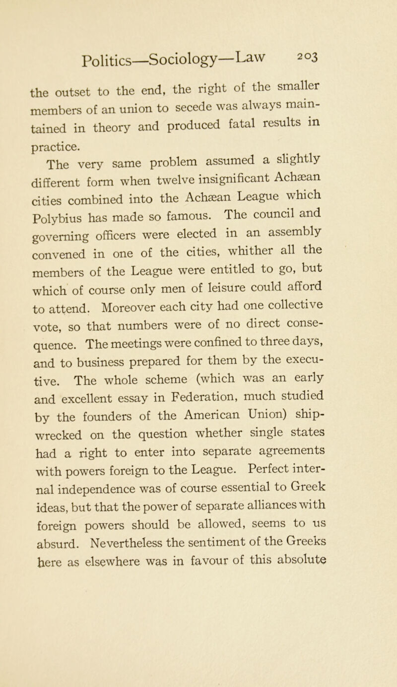 the outset to the end, the right of the smaller members of an union to secede was always main- tained in theory and produced fatal results in practice. The very same problem assumed a slightly different form when twelve insignificant Achaean cities combined into the Achaean League which Polybius has made so famous. The council and governing officers were elected in an assembly convened in one of the cities, whither all the members of the League w^ere entitled to go, but which’ of course only men of leisure could afford to attend. Moreover each city had one collective vote, so that numbers were of no direct conse- quence. The meetings were confined to three days, and to business prepared for them by the execu- tive. The whole scheme (which was an early and excellent essay in Federation, much studied by the founders of the American Union) ship- wrecked on the question whether single states had a right to enter into separate agreements with powers foreign to the League. Perfect inter- nal independence was of course essential to Greek ideas, but that the power of separate alliances with foreign powers should be allowed, seems to us absurd. Nevertheless the sentiment of the Greeks here as elsewhere was in favour of this absolute