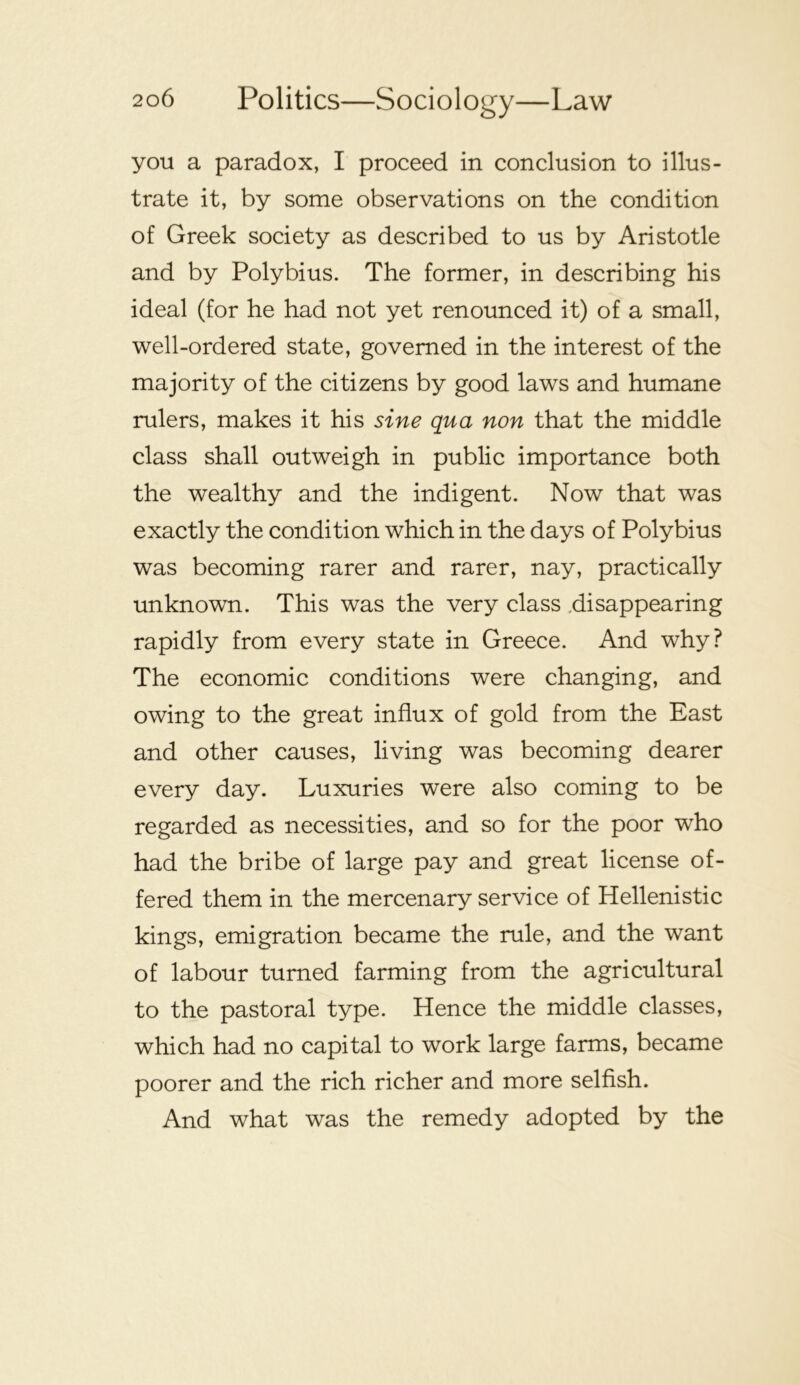you a paradox, I proceed in conclusion to illus- trate it, by some observations on the condition of Greek society as described to us by Aristotle and by Polybius. The former, in describing his ideal (for he had not yet renounced it) of a small, well-ordered state, governed in the interest of the majority of the citizens by good laws and humane rulers, makes it his sine qua non that the middle class shall outweigh in public importance both the wealthy and the indigent. Now that was exactly the condition which in the days of Polybius was becoming rarer and rarer, nay, practically unknown. This was the very class .disappearing rapidly from every state in Greece. And why? The economic conditions were changing, and owing to the great influx of gold from the East and other causes, living was becoming dearer every day. Luxuries were also coming to be regarded as necessities, and so for the poor who had the bribe of large pay and great license of- fered them in the mercenary service of Hellenistic kings, emigration became the rule, and the want of labour turned farming from the agricultural to the pastoral type. Hence the middle classes, which had no capital to work large farms, became poorer and the rich richer and more selfish. And what was the remedy adopted by the