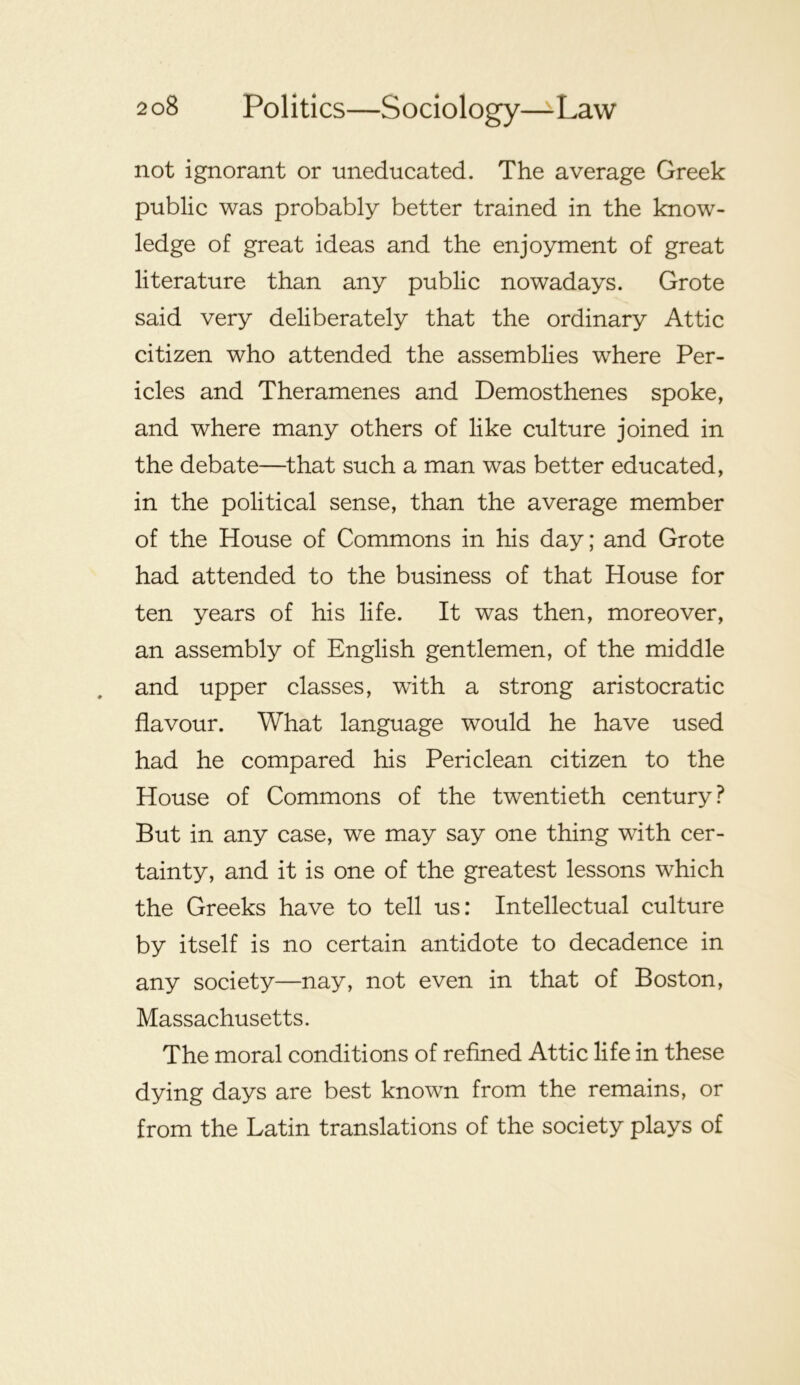 not ignorant or uneducated. The average Greek public was probably better trained in the know- ledge of great ideas and the enjoyment of great literature than any public nowadays. Grote said very deliberately that the ordinary Attic citizen who attended the assemblies where Per- icles and Theramenes and Demosthenes spoke, and where many others of like culture joined in the debate—that such a man was better educated, in the political sense, than the average member of the House of Commons in his day; and Grote had attended to the business of that House for ten years of his life. It was then, moreover, an assembly of English gentlemen, of the middle and upper classes, with a strong aristocratic flavour. What language would he have used had he compared his Periclean citizen to the House of Commons of the twentieth century? But in any case, we may say one thing with cer- tainty, and it is one of the greatest lessons which the Greeks have to tell us: Intellectual culture by itself is no certain antidote to decadence in any society—nay, not even in that of Boston, Massachusetts. The moral conditions of refined Attic life in these dying days are best known from the remains, or from the Latin translations of the society plays of
