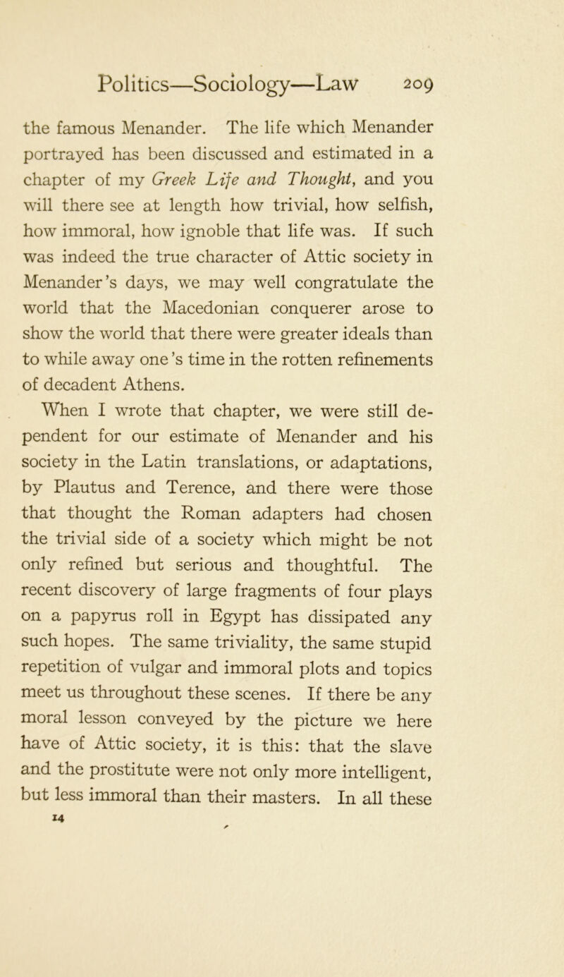 the famous Menander. The life which Menander portrayed has been discussed and estimated in a chapter of my Greek Life and Thought, and you will there see at length how trivial, how selfish, how immoral, how ignoble that life was. If such was indeed the true character of Attic society in Menander’s days, we may well congratulate the world that the Macedonian conqueror arose to show the world that there were greater ideals than to while away one’s time in the rotten refinements of decadent Athens. When I wrote that chapter, we were still de- pendent for our estimate of Menander and his society in the Latin translations, or adaptations, by Plautus and Terence, and there were those that thought the Roman adapters had chosen the trivial side of a society which might be not only refined but serious and thoughtful. The recent discovery of large fragments of four plays on a papyrus roll in Egypt has dissipated any such hopes. The same triviality, the same stupid repetition of vulgar and immoral plots and topics meet us throughout these scenes. If there be any moral lesson conveyed by the picture we here have of Attic society, it is this: that the slave and the prostitute were not only more intelligent, but less immoral than their masters. In all these 14