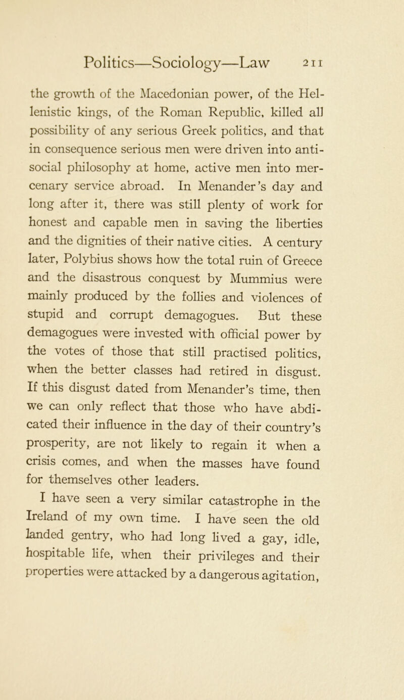the growth of the Macedonian power, of the Hel- lenistic kings, of the Roman Republic, killed all possibility of any serious Greek politics, and that in consequence serious men were driven into anti- social philosophy at home, active men into mer- cenary service abroad. In Menander’s day and long after it, there was still plenty of work for honest and capable men in saving the liberties and the dignities of their native cities. A century later, Polybius shows how the total ruin of Greece and the disastrous conquest by Mummius were mainly produced by the follies and violences of stupid and corrupt demagogues. But these demagogues were invested with official power by the votes of those that still practised politics, when the better classes had retired in disgust. If this disgust dated from Menander’s time, then we can only reflect that those who have abdi- cated their influence in the day of their country’s prosperity, are not likely to regain it when a crisis comes, and when the masses have found for themselves other leaders. I have seen a very similar catastrophe in the Ireland of my own time. I have seen the old landed gentry, who had long lived a gay, idle, hospitable life, when their privileges and their properties were attacked by a dangerous agitation.