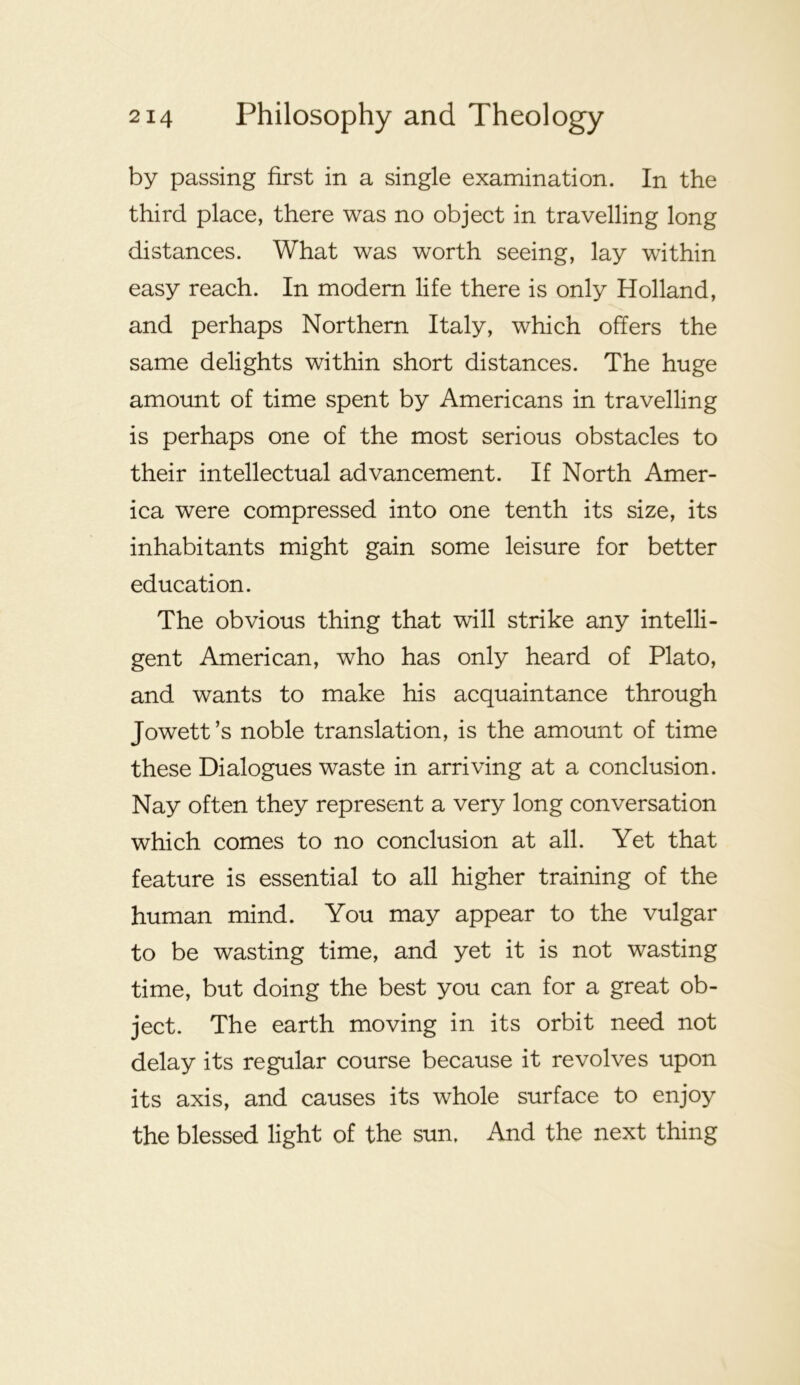 by passing first in a single examination. In the third place, there was no object in travelling long distances. What was worth seeing, lay within easy reach. In modern life there is only Holland, and perhaps Northern Italy, which offers the same delights within short distances. The huge amount of time spent by Americans in travelling is perhaps one of the most serious obstacles to their intellectual advancement. If North Amer- ica were compressed into one tenth its size, its inhabitants might gain some leisure for better education. The obvious thing that will strike any intelli- gent American, who has only heard of Plato, and wants to make his acquaintance through Jowett’s noble translation, is the amount of time these Dialogues waste in arriving at a conclusion. Nay often they represent a very long conversation which comes to no conclusion at all. Yet that feature is essential to all higher training of the human mind. You may appear to the vulgar to be wasting time, and yet it is not wasting time, but doing the best you can for a great ob- ject. The earth moving in its orbit need not delay its regular course because it revolves upon its axis, and causes its whole surface to enjoy the blessed light of the sun. And the next thing