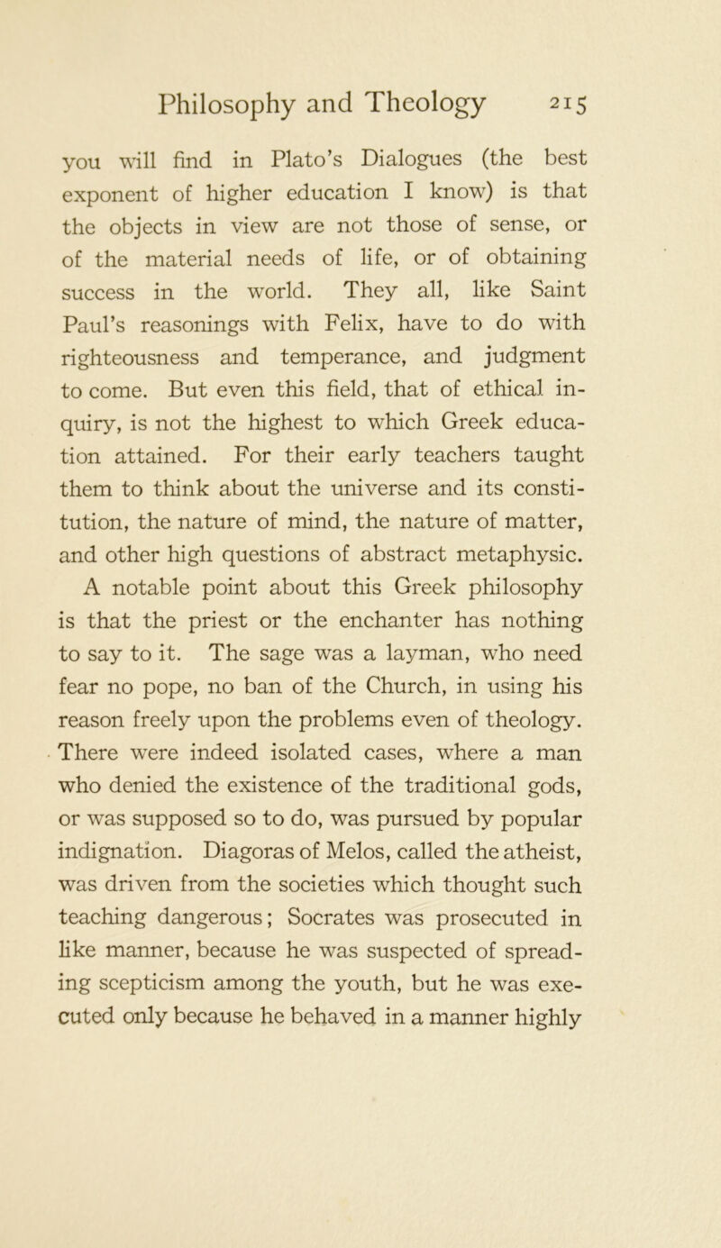 you will find in Plato’s Dialogues (the best exponent of higher education I know) is that the objects in view are not those of sense, or of the material needs of life, or of obtaining success in the world. They all, like Saint Paul’s reasonings with Felix, have to do with righteousness and temperance, and judgment to come. But even this field, that of ethical in- quiry, is not the highest to which Greek educa- tion attained. For their early teachers taught them to think about the universe and its consti- tution, the nature of mind, the nature of matter, and other high questions of abstract metaphysic. A notable point about this Greek philosophy is that the priest or the enchanter has nothing to say to it. The sage was a layman, who need fear no pope, no ban of the Church, in using his reason freely upon the problems even of theology. There were indeed isolated cases, where a man who denied the existence of the traditional gods, or was supposed so to do, was pursued by popular indignation. Diagoras of Melos, called the atheist, was driven from the societies which thought such teaching dangerous; Socrates was prosecuted in like manner, because he was suspected of spread- ing scepticism among the youth, but he was exe- cuted only because he behaved in a manner highly