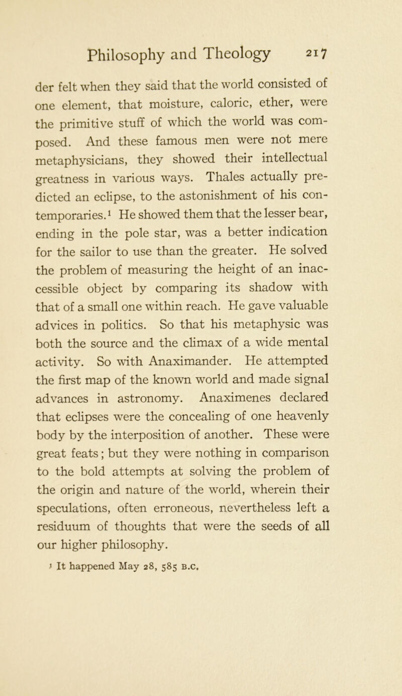 der felt when they said that the world consisted of one element, that moisture, caloric, ether, were the primitive stuff of which the world was com- posed. And these famous men were not mere metaphysicians, they showed their intellectual greatness in various ways. Thales actually pre- dicted an eclipse, to the astonishment of his con- temporaries. ^ He showed them that the lesser bear, ending in the pole star, was a better indication for the sailor to use than the greater. He solved the problem of measuring the height of an inac- cessible object by comparing its shadow with that of a small one within reach. He gave valuable advices in politics. So that his metaphysic was both the source and the climax of a wide mental activity. So with Anaximander. He attempted the first map of the known world and made signal advances in astronomy. Anaximenes declared that eclipses were the concealing of one heavenly body by the interposition of another. These were great feats; but they were nothing in comparison to the bold attempts at solving the problem of the origin and nature of the world, wherein their speculations, often erroneous, nevertheless left a residuum of thoughts that were the seeds of all our higher philosophy. y It happened May 28, 585 B.c,