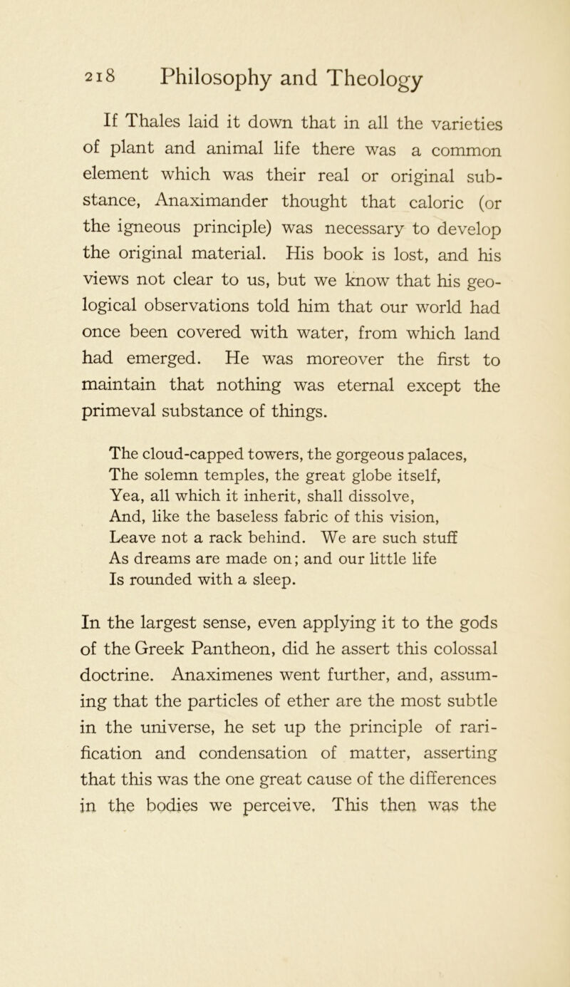 If Thales laid it down that in all the varieties of plant and animal life there was a common element which was their real or original sub- stance, Anaximander thought that caloric (or the igneous principle) was necessary to develop the original material. His book is lost, and his views not clear to us, but we know that his geo- logical observations told him that our world had once been covered with water, from which land had emerged. He was moreover the first to maintain that nothing was eternal except the primeval substance of things. The cloud-capped towers, the gorgeous palaces. The solemn temples, the great globe itself. Yea, all which it inherit, shall dissolve, And, like the baseless fabric of this vision. Leave not a rack behind. We are such stuff As dreams are made on; and our little life Is rounded with a sleep. In the largest sense, even applying it to the gods of the Greek Pantheon, did he assert this colossal doctrine. Anaximenes went further, and, assum- ing that the particles of ether are the most subtle in the universe, he set up the principle of rari- fication and condensation of matter, asserting that this was the one great cause of the differences in the bodies we perceive. This then was the