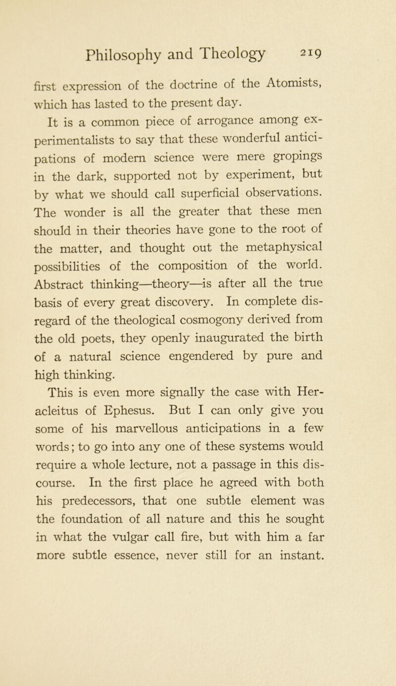 first expression of the doctrine of the Atomists, which has lasted to the present day. It is a common piece of arrogance among ex- perimentalists to say that these wonderful antici- pations of modem science were mere gropings in the dark, supported not by experiment, but by what we should call superficial observations. The wonder is all the greater that these men should in their theories have gone to the root of the matter, and thought out the metaphysical possibilities of the composition of the world. Abstract thinking—theory—^is after all the true basis of every great discovery. In complete dis- regard of the theological cosmogony derived from the old poets, they openly inaugurated the birth of a natural science engendered by pure and high thinking. This is even more signally the case with Her- acleitus of Ephesus. But I can only give you some of his marvellous anticipations in a few words; to go into any one of these systems would require a whole lecture, not a passage in this dis- course. In the first place he agreed with both his predecessors, that one subtle element was the foundation of all nature and this he sought in what the vulgar call fire, but with him a far more subtle essence, never still for an instant.