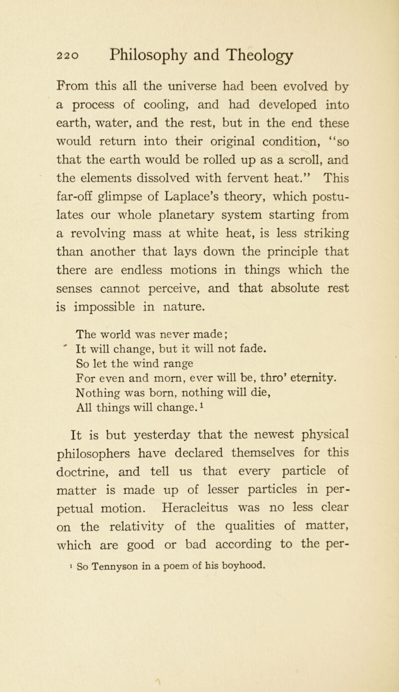 From this all the universe had been evolved by a process of cooling, and had developed into earth, water, and the rest, but in the end these would return into their original condition, “so that the earth would be rolled up as a scroll, and the elements dissolved with fervent heat.” This far-off glimpse of Laplace’s theory, which postu- lates our whole planetary system starting from a revolving mass at white heat, is less striking than another that lays down the principle that there are endless motions in things which the senses cannot perceive, and that absolute rest is impossible in nature. The world was never made; It will change, but it will not fade. So let the wind range For even and mom, ever will be, thro’ eternity. Nothing was born, nothing will die. All things will change. ^ It is but yesterday that the newest physical philosophers have declared themselves for this doctrine, and tell us that every particle of matter is made up of lesser particles in per- petual motion. Heracleitus was no less clear on the relativity of the qualities of matter, which are good or bad according to the per- ‘ So Tennyson in a poem of his boyhood.