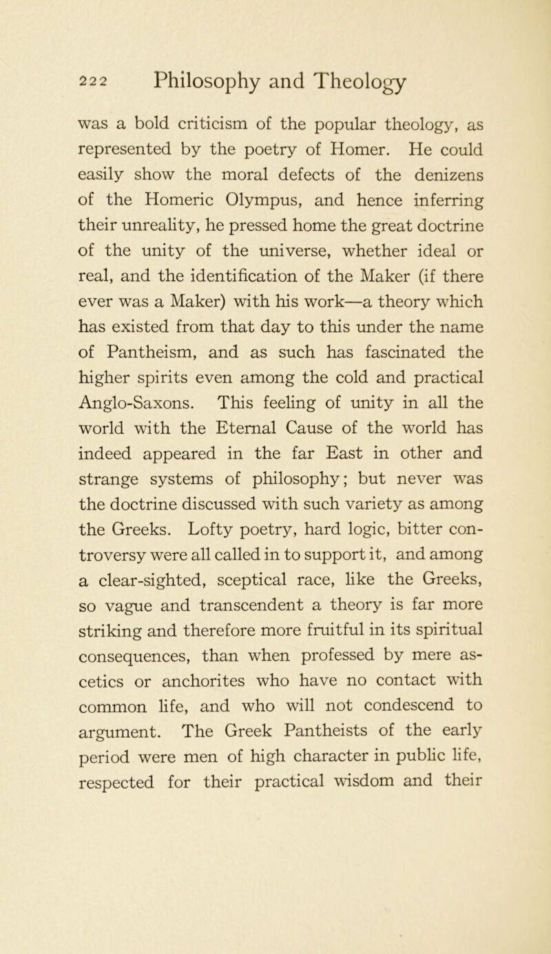 was a bold criticism of the popular theology, as represented by the poetry of Homer. He could easily show the moral defects of the denizens of the Homeric Olympus, and hence inferring their unreality, he pressed home the great doctrine of the unity of the universe, whether ideal or real, and the identification of the Maker (if there ever was a Maker) with his work—a theory which has existed from that day to this under the name of Pantheism, and as such has fascinated the higher spirits even among the cold and practical Anglo-Saxons. This feeling of unity in all the world with the Eternal Cause of the world has indeed appeared in the far East in other and strange systems of philosophy; but never was the doctrine discussed with such variety as among the Greeks. Lofty poetry, hard logic, bitter con- troversy were all called in to support it, and among a clear-sighted, sceptical race, like the Greeks, so vague and transcendent a theory is far more striking and therefore more fruitful in its spiritual consequences, than when professed by mere as- cetics or anchorites who have no contact with common life, and who will not condescend to argument. The Greek Pantheists of the early period were men of high character in public life, respected for their practical wisdom and their