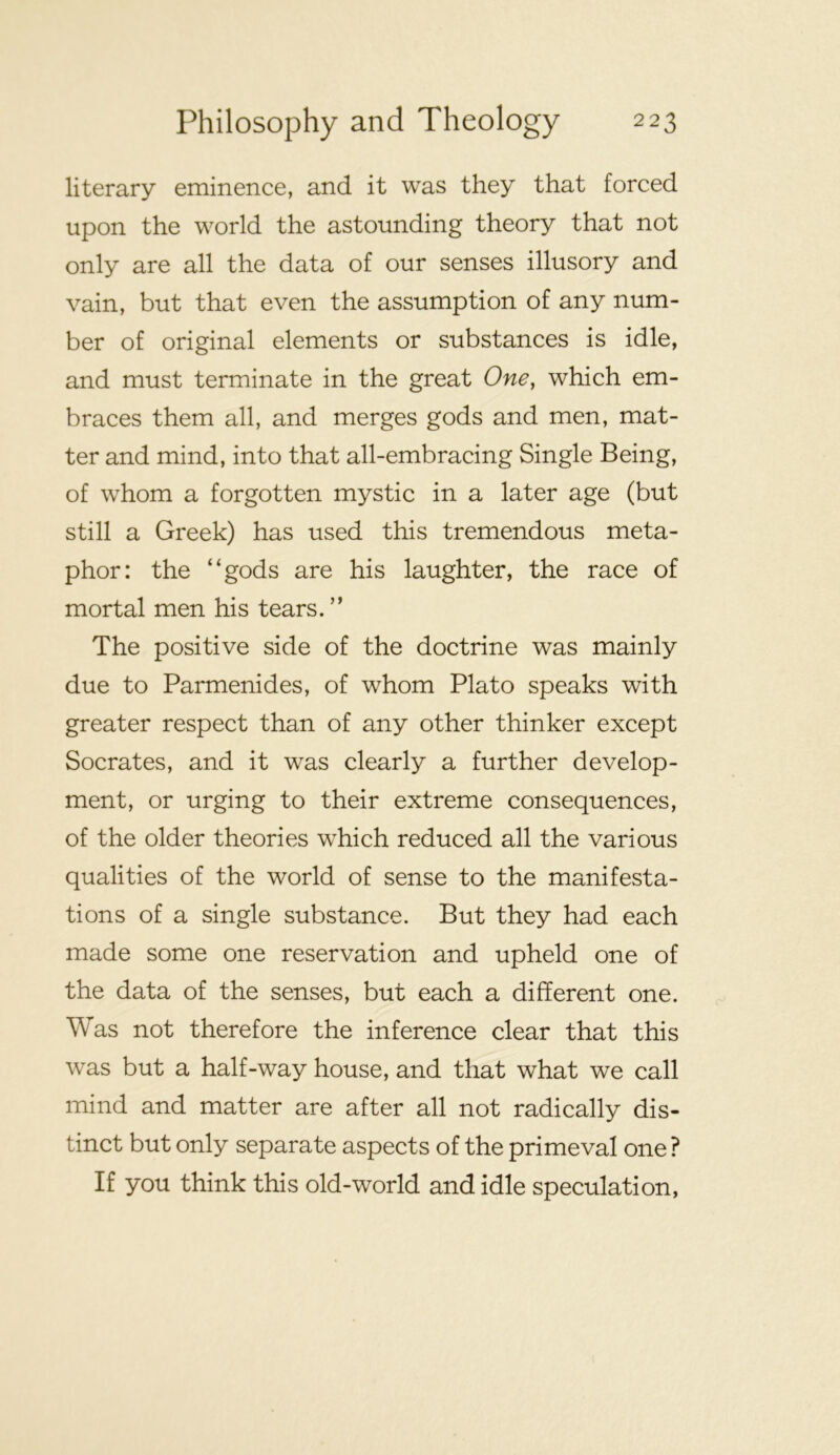 literary eminence, and it was they that forced upon the world the astounding theory that not only are all the data of our senses illusory and vain, but that even the assumption of any num- ber of original elements or substances is idle, and must terminate in the great One, which em- braces them all, and merges gods and men, mat- ter and mind, into that all-embracing Single Being, of whom a forgotten mystic in a later age (but still a Greek) has used this tremendous meta- phor: the “gods are his laughter, the race of mortal men his tears. ” The positive side of the doctrine was mainly due to Parmenides, of whom Plato speaks with greater respect than of any other thinker except Socrates, and it was clearly a further develop- ment, or urging to their extreme consequences, of the older theories which reduced all the various qualities of the world of sense to the manifesta- tions of a single substance. But they had each made some one reservation and upheld one of the data of the senses, but each a different one. Was not therefore the inference clear that this was but a half-way house, and that what we call mind and matter are after all not radically dis- tinct but only separate aspects of the primeval one ? If you think this old-world and idle speculation.