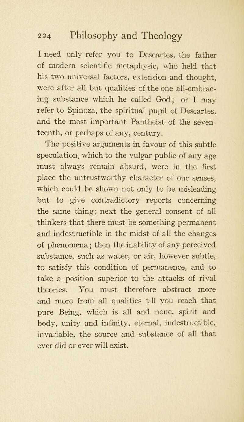 I need only refer you to Descartes, the father of modern scientific metaphysic, who held that his two universal factors, extension and thought, were after all but qualities of the one all-embrac- ing substance which he called God; or I may refer to Spinoza, the spiritual pupil of Descartes, and the most important Pantheist of the seven- teenth, or perhaps of any, century. The positive arguments in favour of this subtle speculation, which to the vulgar public of any age must always remain absurd, were in the first place the untrustworthy character of our senses, which could be shown not only to be misleading but to give contradictory reports concerning the same thing; next the general consent of all thinkers that there must be something permanent and indestructible in the midst of all the changes of phenomena; then the inability of any perceived substance, such as water, or air, however subtle, to satisfy this condition of permanence, and to take a position superior to the attacks of rival theories. You must therefore abstract more and more from all qualities till you reach that pure Being, which is all and none, spirit and body, unity and infinity, eternal, indestructible, invariable, the source and substance of all that ever did or ever will exist.