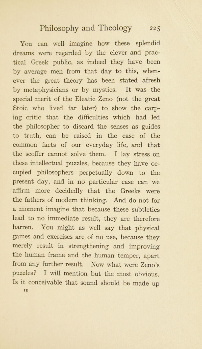 You can well imagine how these splendid dreams were regarded by the clever and prac- tical Greek public, as indeed they have been by average men from that day to this, when- ever the great theory has been stated afresh by metaphysicians or by mystics. It was the special merit of the Eleatic Zeno (not the great Stoic who lived far later) to show the carp- ing critic that the difficulties which had led the philosopher to discard the senses as guides to truth, can be raised in the case of the common facts of our everyday life, and that the scoffer cannot solve them. I lay stress on these intellectual puzzles, because they have oc- cupied philosophers perpetually down to the present day, and in no particular case can we affirm more decidedly that the Greeks were the fathers of modem thinking. And do not for a moment imagine that because these subtleties lead to no immediate result, they are therefore barren. You might as well say that physical games and exercises are of no use, because they merely result in strengthening and improving the human frame and the human temper, apart from any further result. Now what were Zeno's puzzles? I will mention but the most obvious. Is it conceivable that sound should be made up 15