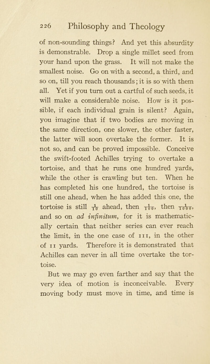 of non-sounding things? And yet this absurdity is demonstrable. Drop a single millet seed from your hand upon the grass. It will not make the smallest noise. Go on with a second, a third, and so on, till you reach thousands; it is so with them all. Yet if you turn out a cartful of such seeds, it will make a considerable noise. How is it pos- sible, if each individual grain is silent? Again, you imagine that if two bodies are moving in the same direction, one slower, the other faster, the latter will soon overtake the former. It is not so, and can be proved impossible. Conceive the swift-footed Achilles trying to overtake a tortoise, and that he runs one hundred yards, while the other is crawling but ten. When he has completed his one hundred, the tortoise is still one ahead, when he has added this one, the tortoise is still ahead, then then toVo-> and so on ad infinitum, for it is mathematic- ally certain that neither series can ever reach the limit, in the one case of iii, in the other of II yards. Therefore it is demonstrated that Achilles can never in all time overtake the tor- toise. But we may go even farther and say that the very idea of motion is inconceivable. Every moving body must move in time, and time is