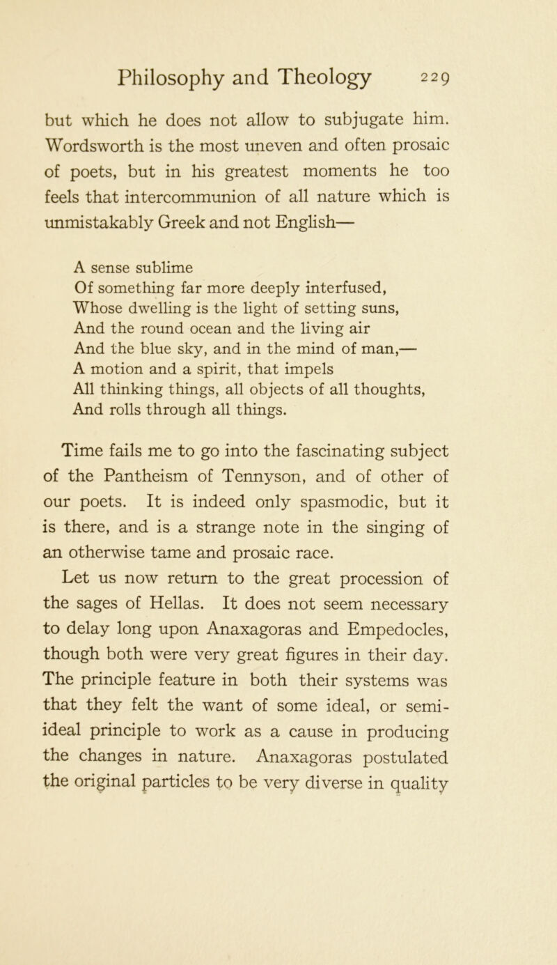but which he does not allow to subjugate him. Wordsworth is the most uneven and often prosaic of poets, but in his greatest moments he too feels that intercommunion of all nature which is unmistakably Greek and not English— A sense sublime Of something far more deeply interfused, Whose dwelling is the light of setting suns. And the round ocean and the living air And the blue sky, and in the mind of man,— A motion and a spirit, that impels All thinking things, all objects of all thoughts. And rolls through all things. Time fails me to go into the fascinating subject of the Pantheism of Tennyson, and of other of our poets. It is indeed only spasmodic, but it is there, and is a strange note in the singing of an otherwise tame and prosaic race. Let us now return to the great procession of the sages of Hellas. It does not seem necessary to delay long upon Anaxagoras and Empedocles, though both were very great figures in their day. The principle feature in both their systems was that they felt the want of some ideal, or semi- ideal principle to work as a cause in producing the changes in nature. Anaxagoras postulated the original particles to be very diverse in quality