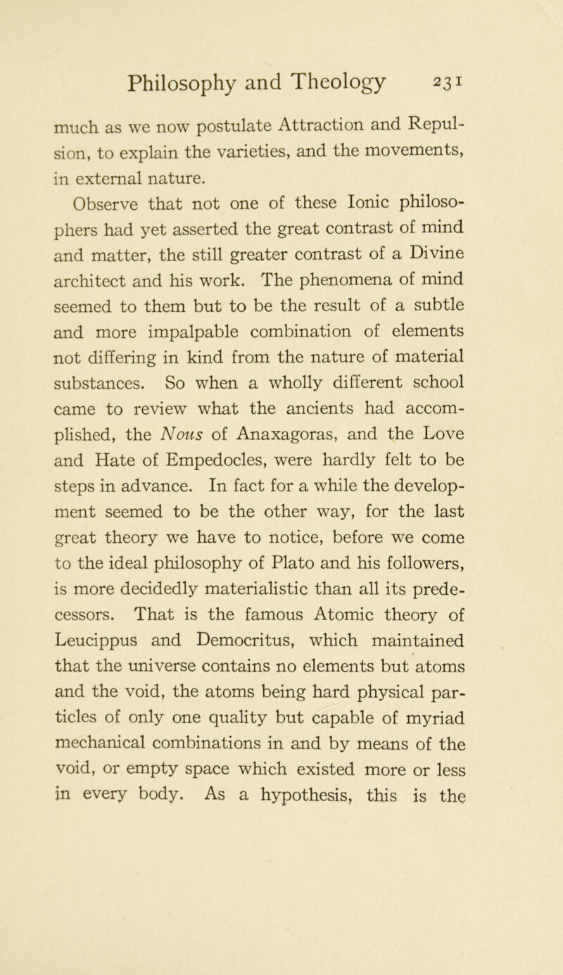 much as we now postulate Attraction and Repul- sion, to explain the varieties, and the movements, in external nature. Observe that not one of these Ionic philoso- phers had yet asserted the great contrast of mind and matter, the still greater contrast of a Divine architect and his work. The phenomena of mind seemed to them but to be the result of a subtle and more impalpable combination of elements not differing in kind from the nature of material substances. So when a wholly different school came to review what the ancients had accom- plished, the Nous of Anaxagoras, and the Love and Hate of Empedocles, were hardly felt to be steps in advance. In fact for a while the develop- ment seemed to be the other way, for the last great theory we have to notice, before we come to the ideal philosophy of Plato and his followers, is more decidedly materialistic than all its prede- cessors. That is the famous Atomic theory of Leucippus and Democritus, which maintained that the universe contains no elements but atoms and the void, the atoms being hard physical par- ticles of only one quality but capable of myriad mechanical combinations in and by means of the void, or empty space which existed more or less in every body. As a hypothesis, this is the