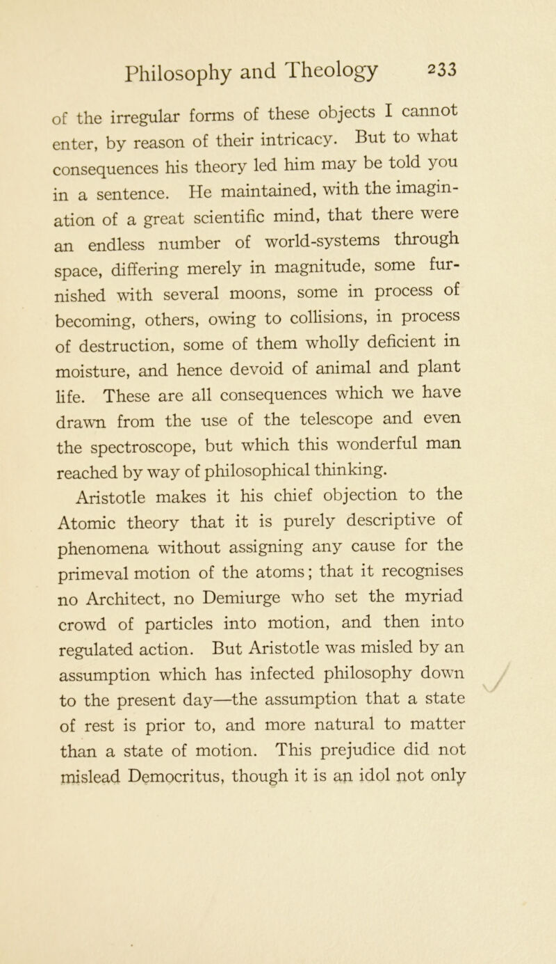 of the irregular forms of these objects I cannot enter, by reason of their intricacy. But to what consequences his theory led him may be told you in a sentence. He maintained, with the imagin- ation of a great scientific mind, that there were an endless number of world-systems through space, differing merely in magnitude, some fur- nished with several moons, some in process of becoming, others, owing to collisions, in process of destruction, some of them wholly deficient in moisture, and hence devoid of animal and plant life. These are all consequences which we have drawn from the use of the telescope and even the spectroscope, but which this wonderful man reached by way of philosophical thinking. Aristotle makes it his chief objection to the Atomic theory that it is purely descriptive of phenomena without assigning any cause for the primeval motion of the atoms; that it recognises no Architect, no Demiurge who set the myriad crowd of particles into motion, and then into regulated action. But Aristotle was misled by an assumption which has infected philosophy down to the present day—the assumption that a state of rest is prior to, and more natural to matter than a state of motion. This prejudice did not mislead Democritus, though it is an idol not only