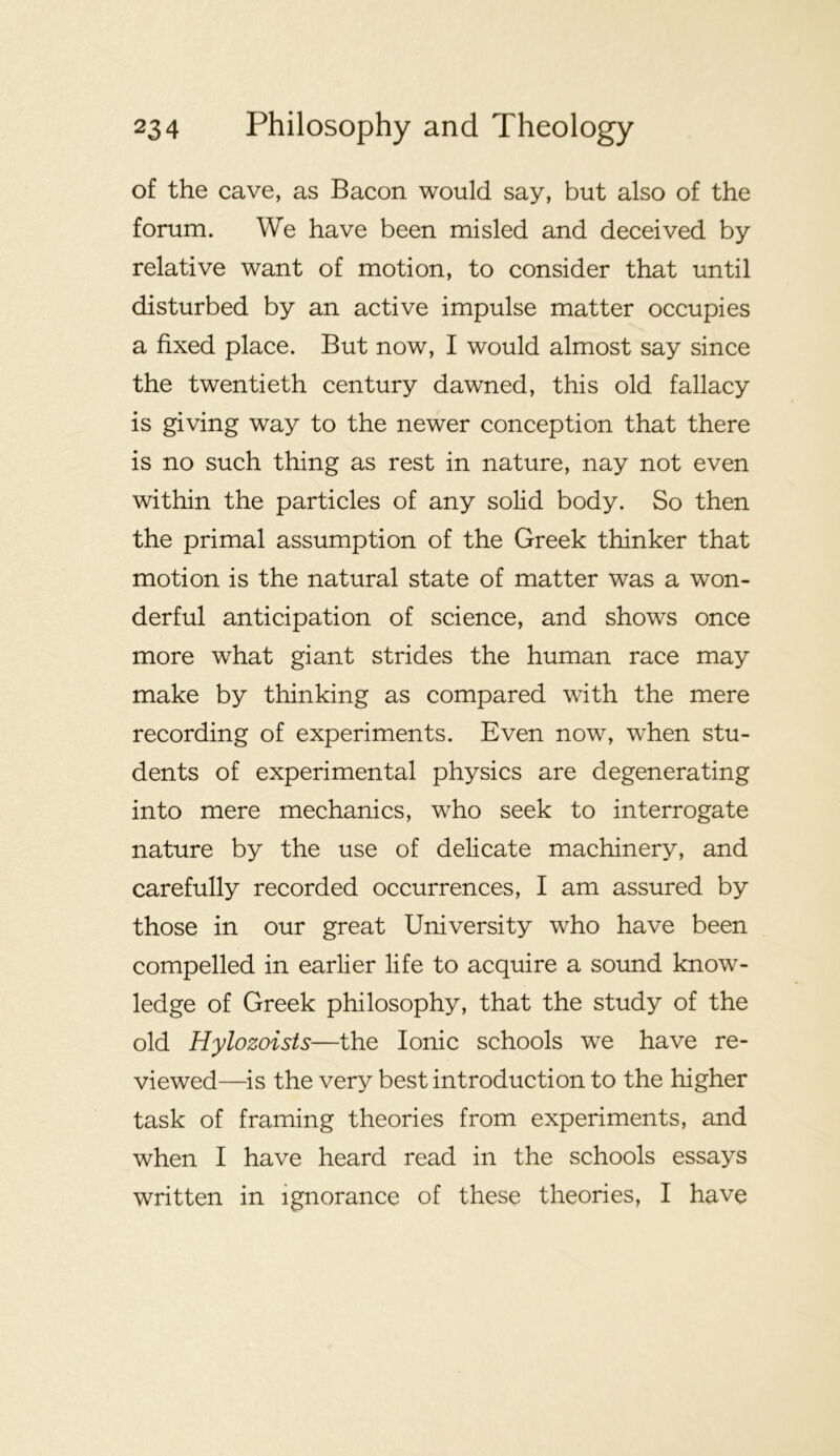 of the cave, as Bacon would say, but also of the forum. We have been misled and deceived by relative want of motion, to consider that until disturbed by an active impulse matter occupies a fixed place. But now, I would almost say since the twentieth century dawned, this old fallacy is giving way to the newer conception that there is no such thing as rest in nature, nay not even within the particles of any solid body. So then the primal assumption of the Greek thinker that motion is the natural state of matter was a won- derful anticipation of science, and shows once more what giant strides the human race may make by thinking as compared with the mere recording of experiments. Even now, when stu- dents of experimental physics are degenerating into mere mechanics, who seek to interrogate nature by the use of delicate machinery, and carefully recorded occurrences, I am assured by those in our great University who have been compelled in earlier life to acquire a sound know- ledge of Greek philosophy, that the study of the old Hylozoists—the Ionic schools we have re- viewed—is the very best introduction to the higher task of framing theories from experiments, and when I have heard read in the schools essays written in ignorance of these theories, I have