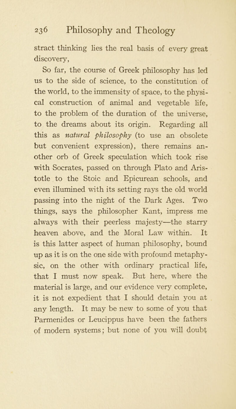 stract thinking lies the real basis of every great discovery, So far, the course of Greek philosophy has led us to the side of science, to the constitution of the world, to the immensity of space, to the physi- cal construction of animal and vegetable life, to the problem of the duration of the universe, to the dreams about its origin. Regarding all this as natural philosophy (to use an obsolete but convenient expression), there remains an- other orb of Greek speculation which took rise with Socrates, passed on through Plato and Aris- totle to the Stoic and Epicurean schools, and even illumined with its setting rays the old world passing into the night of the Dark Ages. Two things, says the philosopher Kant, impress me always with their peerless majesty—the starry heaven above, and the Moral Law within. It is this latter aspect of human philosophy, bound up as it is on the one side with profound metaphy- sic, on the other with ordinary practical life, that I must now speak. But here, where the material is large, and our evidence very complete, it is not expedient that I should detain you at any length. It may be new to some of you that Parmenides or Leucippus have been the fathers of modem systems; but none of you will doubt