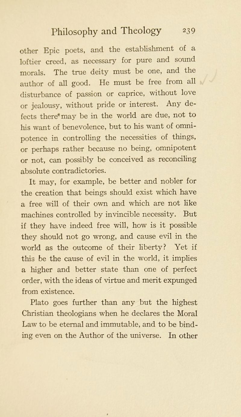 other Epic poets, and the establishment of a loftier creed, as necessary for pure and sound morals. The true deity must be one, and the author of all good. He must be free from all disturbance of passion or caprice, without love or jealousy, without pride or interest. Any de- fects there^may be in the world are due, not to his want of benevolence, but to his want of omni- potence in controlling the necessities of things, or perhaps rather because no being, omnipotent or not, can possibly be conceived as reconciling absolute contradictories. It may, for example, be better and nobler for the creation that beings should exist which have a free will of their own and which are not like machines controlled by invincible necessity. But if they have indeed free will, how is it possible they should not go wrong, and cause evil in the world as the outcome of their liberty? Yet if this be the cause of evil in the world, it implies a higher and better state than one of perfect order, with the ideas of virtue and merit expunged from existence. Plato goes further than any but the highest Christian theologians when he declares the Moral Law to be eternal and immutable, and to be bind- ing even on the Author of the universe. In other
