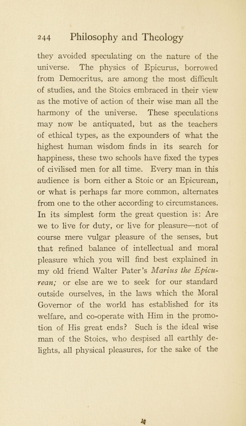 they avoided speculating on the nature of the universe. The physics of Epicurus, borrowed from Democritus, are among the most difficult of studies, and the Stoics embraced in their view as the motive of action of their wise man all the harmony of the universe. These speculations may now be antiquated, but as the teachers of ethical types, as the expounders of what the highest human wisdom finds in its search for happiness, these two schools have fixed the types of civilised men for all time. Every man in this audience is bom either a Stoic or an Epicurean, or what is perhaps far more common, alternates from one to the other according to circumstances. In its simplest form the great question is: Are we to live for duty, or live for pleasure—not of course mere vulgar pleasure of the senses, but that refined balance of intellectual and moral pleasure which you will find best explained in my old friend Walter Pater’s Marius the Epicu- rean; or else are we to seek for our standard outside ourselves, in the laws which the Lloral Governor of the world has established for its welfare, and co-operate with Him in the promo- tion of His great ends? Such is the ideal wise man of the Stoics, who despised all earthly de- lights, all physical pleasures, for the sake of the