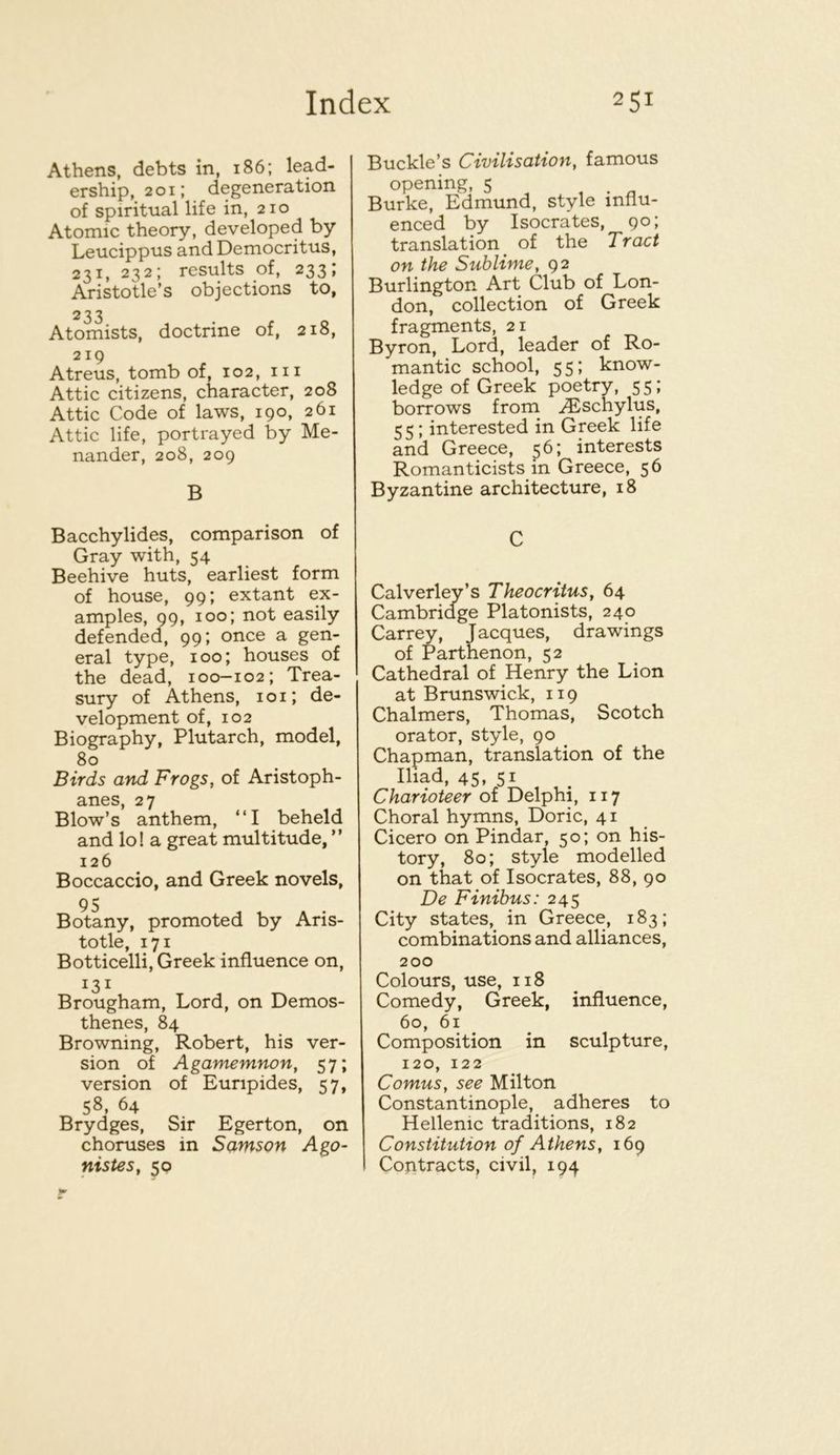 Athens, debts in, 186; lead- ership, 201; degeneration of spiritual life in, 210 Atomic theory, developed by Leucippus and Democritus, 231, 232; results of, 233; Aristotle’s objections to, 233 Atomists, doctrine of, 218, 219 Atreus, tomb of, 102, iii Attic citizens, character, 208 Attic Code of laws, 190, 261 Attic life, portrayed by Me- nander, 208, 209 B Bacchylides, comparison of Gray with, 54 Beehive huts, earliest form of house, 99; extant ex- amples, 99, 100; not easily defended, 99; once a gen- eral type, 100; houses of the dead, i00-102; Trea- sury of Athens, 101; de- velopment of, 102 Biography, Plutarch, model, 80 Birds and Frogs, of Aristoph- anes, 27 Blow’s anthem, “I beheld and lo! a great multitude, ” 126 Boccaccio, and Greek novels, Bc^any, promoted by Aris- totle, 171 Botticelli, Greek influence on, 131 Brougham, Lord, on Demos- thenes, 84 Browning, Robert, his ver- sion of Agamemnon, 57; version of Euripides, 57, 58, 64 Brydges, Sir Egerton, on choruses in Samson Ago- nistes, 50 Buckle’s Civilisation, famous opening, 5 Burke, Edmund, style influ- enced by Isocrates, 90; translation of the Tract on the Sublime, 92 Burlington Art Club of Lon- don, collection of Greek fragments, 21 Byron, Lord, leader of Ro- mantic school, 55; know- ledge of Greek poetry, 55; borrows from ^schylus, 55; interested in Greek life and Greece, 5^’ Romanticists in Greece, 56 Byzantine architecture, 18 C Calverley’s Theocritus, 64 Cambridge Platonists, 240 Carrey, Jacques, drawings of Parthenon, 52 Cathedral of Henry the Lion at Brunswick, 119 Chalmers, Thomas, Scotch orator, style, 90 Chapman, translation of the Iliad, 45, 51 Charioteer of Delphi, 117 Choral hymns, Doric, 41 Cicero on Pindar, 50; on his- tory, 80; style modelled on that of Isocrates, 88, 90 De Finibus: 245 City states, in Greece, 183; combinations and alliances, 200 Colours, use, 118 Comedy, Greek, influence, 60, 61 Composition in sculpture, 120, 122 Comus, see Milton Constantinople, adheres to Hellenic traditions, 182 Constitution of Athens, 169 Contracts, civil, 194