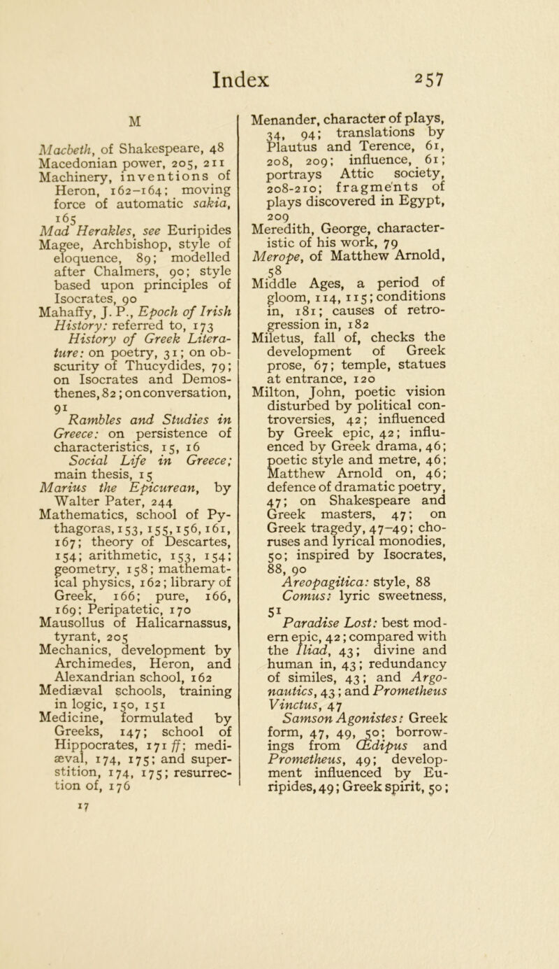 M Macbeth, of Shakespeare, 48 Macedonian power, 205, 211 Machinery, inventions of Heron, 162-164; ^ moving force of automatic sakia, 165 Mad Herakles, see Euripides Magee, Archbishop, style of eloquence, 89; modelled after Chalmers, 90; style based upon principles of Isocrates, 90 Mahaffy, J. P., Epoch of Irish History: referred to, 173 History of Greek Litera- ture: on poetry, 31; on ob- scurity of Thucydides, 79; on Isocrates and Demos- thenes, 82 ; on conversation, 91 Rambles and Studies in Greece: on persistence of characteristics, 15, 16 Social Life in Greece; main thesis, 15 Marius the Epicurean, by Walter Pater, 244 Mathematics, school of Py- thagoras, 153, 155,156,161, 167; theory of Descartes, 154; arithmetic, 153, 154; geometry, 158; mathemat- ical physics, 162; library of Greek, 166; pure, 166, 169; Peripatetic, 170 Mausollus of Halicarnassus, tyrant, 205 Mechanics, development by Archimedes, Heron, and Alexandrian school, 162 Mediaeval schools, training in logic, 150, 151 Medicine, formulated by Greeks, 147; school of Hippocrates, lyi f[; medi- aByal, 174, 175; and super- stition, 174, 175; resurrec- tion of, 176 17 Menander, character of plays, 34, 94; translations by Plautus and Terence, 61, 208, 209; influence, 61; portrays Attic society, 208-210; fragments of plays discovered in Egypt, 209 Meredith, George, character- istic of his work, 79 Merope, of Matthew Arnold, 58 Middle Ages, a period of gloom, 114, 115; conditions in, 181; causes of retro- gression in, 182 Miletus, fall of, checks the development of Greek prose, 67; temple, statues at entrance, 120 Milton, John, poetic vision disturbed by political con- troversies, 42; influenced by Greek epic, 42; influ- enced by Greek drama, 46; poetic style and metre, 46; Matthew Arnold on, 46; defence of dramatic poetry, 47; on Shakespeare and Greek masters, 47; on Greek tragedy, 47-49; cho- ruses and lyrical monodies, 50; inspired by Isocrates, 88, 90 Areopagitica: style, 88 Comus: lyric sweetness, Paradise Lost: best mod- em epic, 42; compared with the Iliad, 43; divine and human in, 43; redundancy of similes, 43; and Argo- nautics, 43; and Prometheus Vinctus, 47 Samson Agonistes: Greek form, 47, 49, 50; borrow- ings from CEdipus and Prometheus, 49; develop- ment influenced by Eu- ripides, 49; Greek spirit, 50;