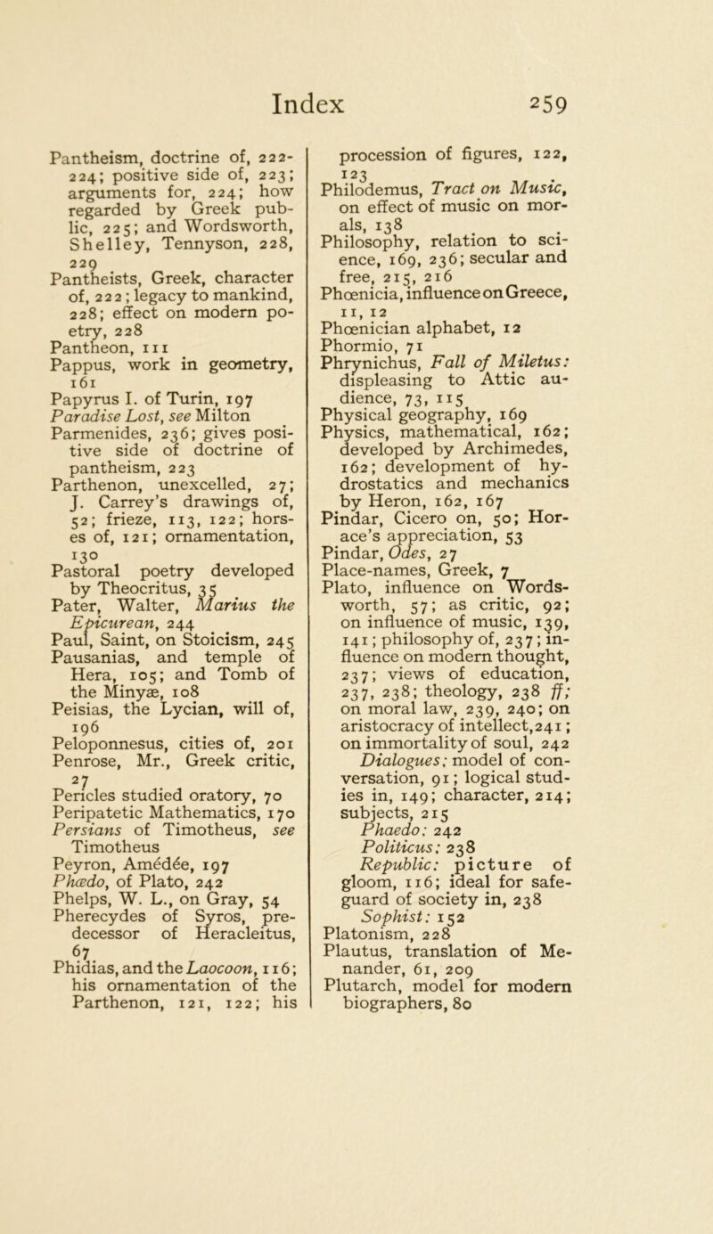 Pantheism, doctrine of, 222- 224; positive side of, 223; arguments for, 224; how regarded by Greek pub- lic, 225; and Wordsworth, Shelley, Tennyson, 228, 229 Pantheists, Greek, character of, 222 ; legacy to mankind, 228; effect on modem po- etry, 228 Pantheon, iii Pappus, work in geometry, 161 Papyrus I. of Turin, 197 Paradise Lost, see Milton Parmenides, 236; gives posi- tive side of doctrine of pantheism, 223 Parthenon, unexcelled, 2 7; J. Carrey’s drawings of, 52; frieze, 113, 122; hors- es of, 121; ornamentation, 130 Pastoral poetry developed by Theocritus, 35 Pater, Walter, Marius the Epicurean, 244 Paul, Saint, on Stoicism, 245 Pausanias, and temple of Hera, 105; and Tomb of the Minyae, 108 Peisias, the Lycian, will of, 196 Peloponnesus, cities of, 201 Penrose, Mr., Greek critic, 27 Pericles studied oratory, 70 Peripatetic Mathematics, 170 Persians of Timotheus, see Timotheus Peyron, Am^d^e, 197 Phcedo, of Plato, 242 Phelps, W. L., on Gray, 54 Pherecydes of Syros, pre- decessor of Heracleitus, 67 Phidias, and the Laocoon, 116; his ornamentation of the Parthenon, 121, 122; his procession of figures, 122, 123 Philodemus, Tract on Music, on effect of music on mor- als, 138 Philosophy, relation to sci- ence, 169, 236; secular and free, 215, 216 Phoenicia, influence on Greece, 11,12 Phoenician alphabet, 12 Phormio, 71 Phrynichus, Fall of Miletus: displeasing to Attic au- dience, 73, 115 Physical geography, 169 Physics, mathematical, 162; developed by Archimedes, 162; development of hy- drostatics and mechanics by Heron, 162, 167 Pindar, Cicero on, 50; Hor- ace’s ^preciation, 53 Pindar, Odes, 2 7 Place-names, Greek, 7 Plato, influence on Words- worth, 57; as critic, 92; on influence of music, 139, 141; philosophy of, 237; in- fluence on modem thought, 237; views of education, 237, 238; theology, 238 ff; on moral law, 239, 240; on aristocracy of intellect,241; on immortality of soul, 242 Dialogues; model of con- versation, 91; logical stud- ies in, 149; character, 214; subjects, 215 Phaedo: 242 Politicus: *3? Repubhc: picture of gloom, 116; ideal for safe- guard of society in, 238 Sophist: 152 Platonism, 228 Plautus, translation of Me- nander, 61, 209 Plutarch, model for modern biographers, 80