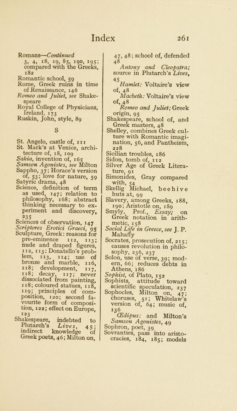 Romans—Continued 3, 4, 18, 19, 85, 190, 195: compared with the Greeks, 182 Romantic school, 59 Rome, Greek ruins in time of Renaissance, 146 Romeo and Juliet^ see Shake- speare Royal College of Physicians, Ireland, 173 Ruskin, John, style, 89 S St. Angelo, castle of, nr St. Mark’s at Venice, archi- tecture of, 18, 109 Sakia, invention of, 165 Samson Agonistes, see Milton Sappho, 37; Horace’s version of, 53; love for nature, 59 Satyric drama, 48 Science, definition of term as used, 147; relation to philosophy, 168: abstract thinking necessary to ex- periment and discovery, o Sciences of observation, 147 Scriptores Erotici Graeci, 95 Sculpture, Greek: reasons for pre-eminence 112, 113; nude and draped figures, 112, 113; Donatello’s prob- lem, 113, 114; use of bronze and marble, 116, 118; development, 117, 118; decay, 117; never dissociated from painting, 118; coloured statues, 118, 119; principles of com- position, 120; second fa- vourite form of composi- tion, 122; effect on Europe, 123 Shakespeare, indebted to Plutarch’s Lives, 45; indirect knowledge of Greek poets, 46; Milton on, I 47, 48; school of, defended 48 Antony and Cleopatra: source in Plutarch’s Lives, 45 Hamlet: Voltaire’s view of, 48 Macbeth: Voltaire’s view of, 48 Romeo and Juliet: Greek origin, 95 Shakespeare, school of, and Greek masters, 48 Shelley, combines Greek cul- ture with Romantic imagi- nation, 56, and Pantheism, 228 Sicilian troubles, 186 Sidon, tomb of, 112 Silver Age of Greek Litera- ture, 91 Simonides, Gray compared with, 54 Skellig Michael, beehive huts at, 99 Slavery, among Greeks, 188, 190; Aristotle on, 189 Smyly, Prof., Essay; on Greek notation in arith- metic, 158 Social Life in Greece, see T. P. Mahaffy Socrates, prosecution of, 215; causes revolution in philo- sophy, 236, 237 Solon, use of verse, 30; mod- ern, 66; reduces debts in Athens, 186 Sophist, of Plato, 152 Sophists, attitude toward scientific speculation, 237 Sophocles, Milton on, 47; choruses, 51; Whitelaw’s version of, 64; music of, 136 CEdipus: and Milton’s Samson Agonistes, 49 Sophron, poet, 39 Sovranties, pass into aristo- cracies, 184, 185; models