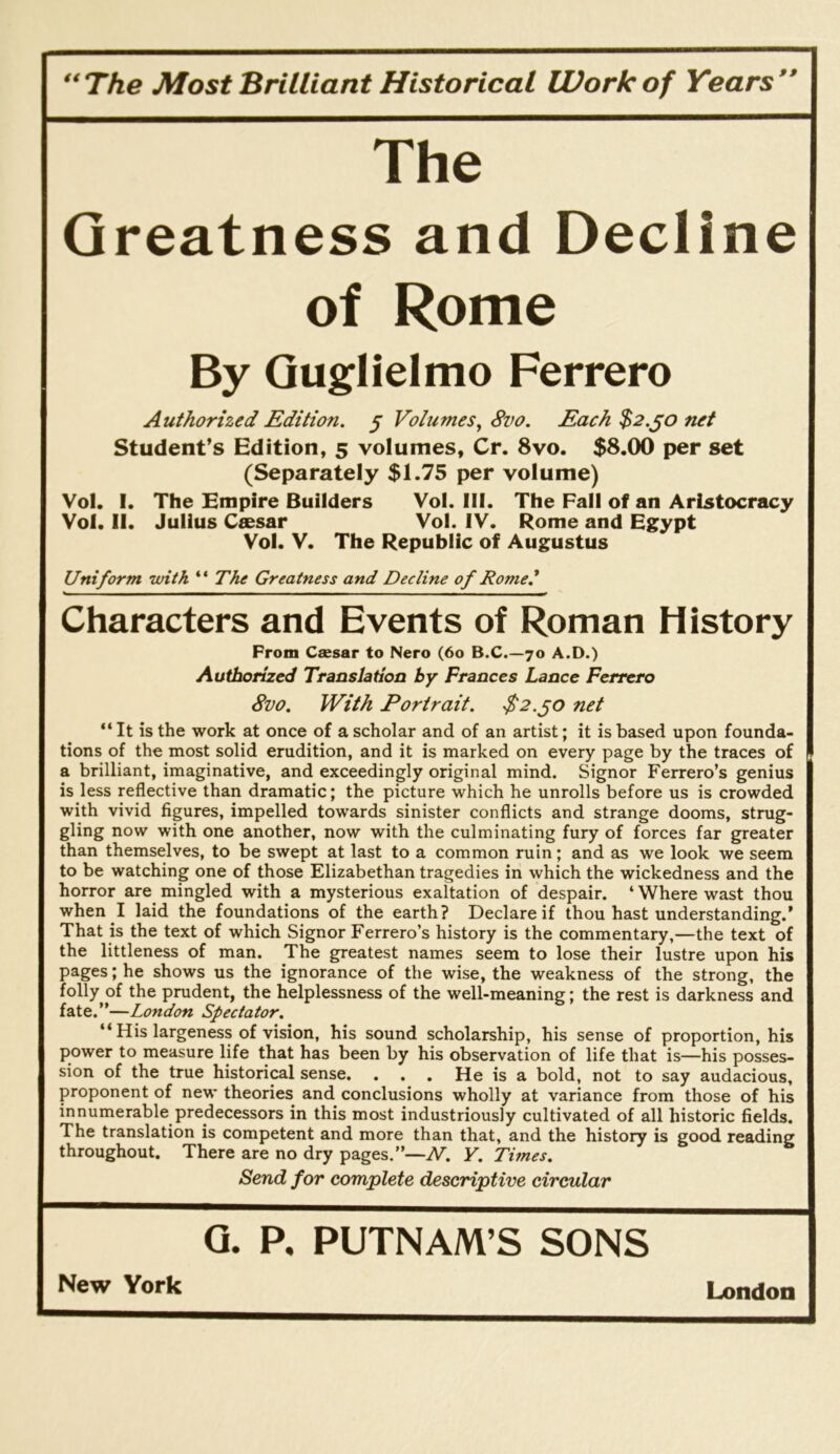 **The Most Brilliant Historical Work of Years’* The Greatness and Decline of Rome By Guglielmo Ferrero Authorized Edition, § Volumes^ 8vo. Each $2.jo net Student’s Edition, 5 volumes, Cr. 8vo. $8.00 per set (Separately $1.75 per volume) Vol. I. The Empire Builders Vol. 111. The Fall of an Aristocracy Vol. II. Julius Caesar Vol. IV. Rome and Egypt Vol. V. The Republic of Augustus Uniform with ** The Greatness and Decline of Rome* Characters and Events of Roman History From Csesar to Nero (6o B.C.—70 A.D.) Authorized Translation by Frances Lance Ferrero 8vo. With Portrait. $2.^0 net “It is the work at once of a scholar and of an artist; it is based upon founda- tions of the most solid erudition, and it is marked on every page by the traces of a brilliant, imaginative, and exceedingly original mind. Signor Ferrero’s genius is less reflective than dramatic; the picture which he unrolls before us is crowded with vivid figures, impelled towards sinister conflicts and strange dooms, strug- gling now with one another, now with the culminating fury of forces far greater than themselves, to be swept at last to a common ruin; and as we look we seem to be watching one of those Elizabethan tragedies in which the wickedness and the horror are mingled with a mysterious exaltation of despair. ‘ Where wast thou when I laid the foundations of the earth? Declare if thou hast understanding.* That is the text of which Signor Ferrero’s history is the commentary,—the text of the littleness of man. The greatest names seem to lose their lustre upon his pages; he shows us the ignorance of the wise, the weakness of the strong, the folly of the prudent, the helplessness of the well-meaning; the rest is darkness and fate.”—London Spectator. “ His largeness of vision, his sound scholarship, his sense of proportion, his power to measure life that has been by his observation of life that is—his posses- sion of the true historical sense. . . . He is a bold, not to say audacious, proponent of new theories and conclusions wholly at variance from those of his innumerable predecessors in this most industriously cultivated of all historic fields. The translation is competent and more than that, and the history is good reading throughout. There are no dry pages.”—N. Y, Times. Send for complete descriptive circular Q. P. PUTNAM’S SONS
