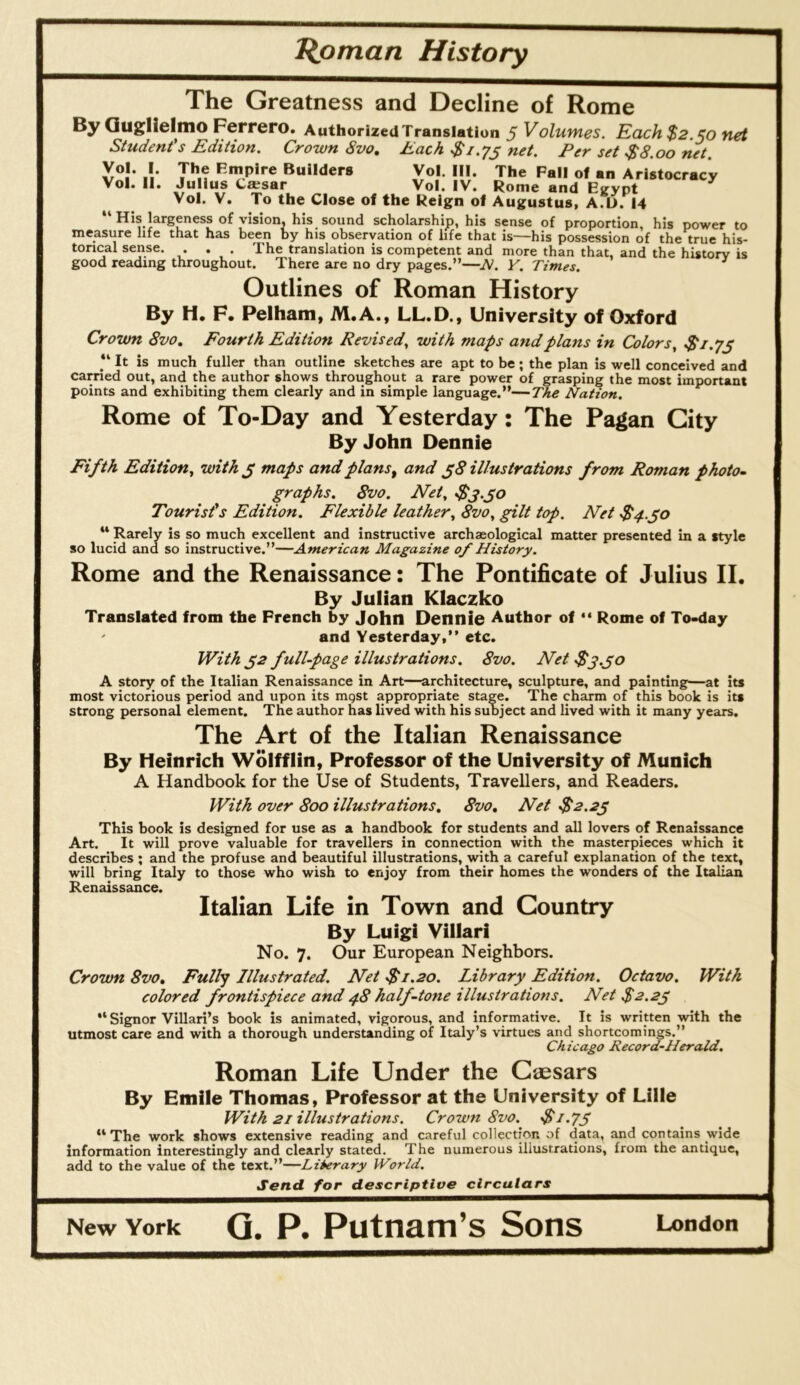 The Greatness and Decline of Rome By Quglielino Ferrero. Authorized Translation 5 Volumes. Each$2.§o net Student's Edition. Crown 8vo, Each $i.ys net. Per set $8.00 net. Vol. I. The Empire Builders Vol. III. The Fall of an Aristocracy Vol. 11. Julius Caesar Vol. IV. Rome and Eiryot Vol. V. To the Close of the Reign of Augustus, A.D. 14 “ His largeness of vision, his sound scholarship, his sense of proportion, his power to measure life that has been by his observation of life that is—his possession of the true his- torical sense. . . The translation is competent and more than that, and the history is good reading throughout. There are no dry pages.”—JSl. Y. Times. Outlines of Roman History By H. F. Pelham, M.A., LL.D., University of Oxford Crown 8vo, Fourth Edition Revised., with maps and plans in Colors, “ It is much fuller than outline sketches are apt to be; the plan is well conceived and carried out, and the author shows throughout a rare power of grasping the most important points and exhibiting them clearly and in simple language.”—The Nation. Rome of To-Day and Yesterday: The Pagan City By John Dennie Fifth Edition, with ^ maps and plans ^ and ^8 illustrations from Roman photo- graphs. 8vo. Net, Tourist's Edition. Flexible leather, 8vo, gilt top. Net $4.^0 ** Rarely is so much excellent and instructive archaeological matter presented in a style so lucid and so instructive.”—American Magazine 0/ History. Rome and the Renaissance: The Pontificate of Julius II. By Julian Klaczko Translated from the French by John Dennie Author of Rome of To-day ' and Yesterday,” etc. With ^2 full-page illustrations. 8vo. Net Ss.jo A story of the Italian Renaissance in Art—architecture, sculpture, and painting—at its most victorious period and upon its mgst appropriate^ stage. The charm of this book is its strong personal element. The author has lived with his subject and lived with it many years. The Art of the Italian Renaissance By Heinrich Wolfflin, Professor of the University of Munich A Handbook for the Use of Students, Travellers, and Readers. With over 800 illustrations, 8vo, Net $2.2^ This book is designed for use as a handbook for students and all lovers of Renaissance Art. It will prove valuable for travellers in connection with the masterpieces which it describes ; and the profuse and beautiful illustrations, with a careful explanation of the text, will bring Italy to those who wish to enjoy from their homes the wonders of the Italian Renaissance. Italian Life in Town and Country By Luigi Villari No. 7. Our European Neighbors. Crown 8vo, Fully Illustrated. Net $1.20. Library Edition. Octavo. With colored frontispiece and 48 half-tone illustrations. Net $2.2^ •* Signor Villari’s book is animated, vigorous, and informative. It is written with the utmost care and with a thorough understanding of Italy’s virtues and shortcomings.” Chicago Record-Herald. Roman Life Under the Caesars By Emile Thomas, Professor at the University of Lille With 21 illustrations. Crown 8vo. ■$i.7S “The work shows extensive reading and careful collection of data, and contains wide information interestingly and clearly stated. The numerous illustrations, from the antique, add to the value of the text.”—Library World. Send for descriptive circulars