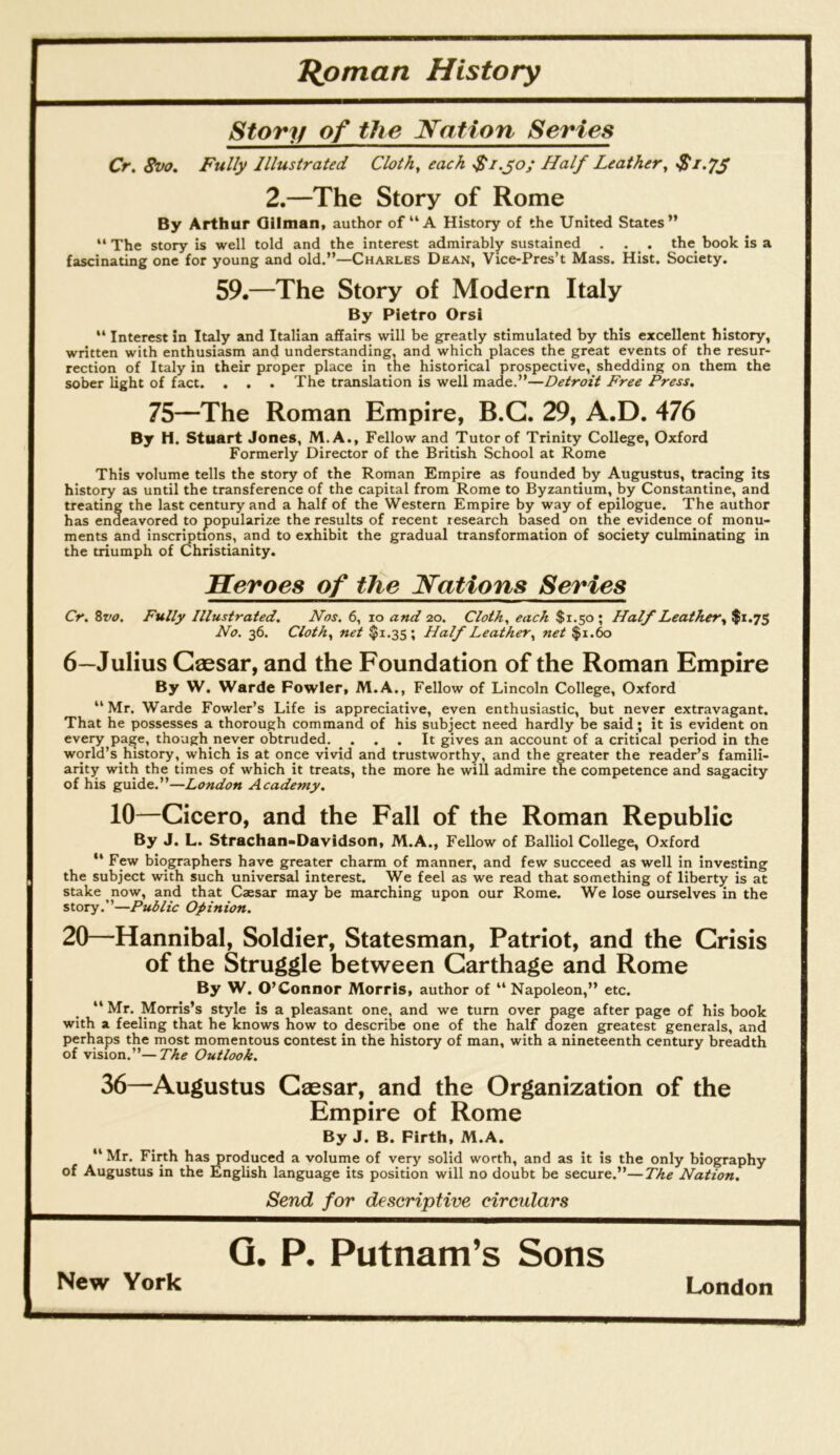 Jlpman History Story of the Nation Series Cr. Svo. Fully Illustrated Cloth, each $i.yo; Half Leather, S1.7S 2.—The Story of Rome By Arthur Oilman, author of “A History of the United States” ** The story is well told and the interest admirably sustained . . _ . the_ book is a fascinating one for young and old.”—Charles Dean, Vice-Pres’t Mass. Hist. Society. 59.—The Story of Modern Italy By Pietro Orsi “ Interest in Italy and Italian affairs will be greatly stimulated by this excellent history, written with enthusiasm and understanding, and which places the great events of the resur- rection of Italy in their proper place in the historical prospective, shedding on them the sober light of fact. . . . The translation is well made.”—Detroit Free Press. 75—The Roman Empire, B.G. 29, A.D. 476 By H. Stuart Jones, M.A., Fellow and Tutor of Trinity College, Oxford Formerly Director of the British School at Rome This volume tells the story of the Roman Empire as founded by Augustus, tracing its history as until the transference of the capital from Rome to Byzantium, by Constantine, and treating the last century and a half of the Western Empire by way of epilogue. The author has endeavored to popularize the results of recent research based on the evidence of monu- ments and inscriptions, and to exhibit the gradual transformation of society culminating in the triumph of Christianity. Heroes of tJie Nations Series Cr, Zvo. Fully Illustrated, Nos. 6, lo and 20. Cloth, each $1.50 ; Half Leather, $1.75 No. 36. Cloth, net $1.35 ; Half Leather, net $i.to 6—Julius Geesar, and the Foundation of the Roman Empire By W. Warde Fowler, M.A., Fellow of Lincoln College, Oxford ‘‘ Mr. Warde Fowler’s Life is appreciative, even enthusiastic, but never extravagant. That he possesses a thorough command of his subject need hardly be said; it is evident on every page, though never obtruded. . . . It gives an account of a critical period in the world’s history, which is at once vivid and trustworthy, and the greater the reader’s famili- arity with the times of which it treats, the more he will admire the competence and sagacity of his guide.”—London Academy. 10—Gicero, and the Fall of the Roman Republic By J. L. Strachan-Davidson, M.A., Fellow of Balliol College, Oxford ” Few biographers have greater charm of manner, and few succeed as well in investing the subject with such universal interest. We feel as we read that something of liberty is at stake now, and that Caesar may be marching upon our Rome. We lose ourselves in the story.”—Public Opinion. 20—Hannibal, Soldier, Statesman, Patriot, and the Grisis of the Struggle between Garthage and Rome By W. O’Connor Morris, author of ” Napoleon,” etc. ** Mr. Morris’s style is a pleasant one, and we turn over page after page of his book with a feeling that he knows how to describe one of the half dozen greatest generals, and perhaps the most momentous contest in the history of man, with a nineteenth century breadth of vision.”—The Outlook. 36—Augustus Gaesar, and the Organization of the Empire of Rome By J. B. Firth, M.A, “ Mr. Firth has produced a volume of very solid worth, and as it is the only biography of Augustus in the English language its position will no doubt be secure.”—The Nation, Send for descriptive circulars Q. P. Putnam’s Sons