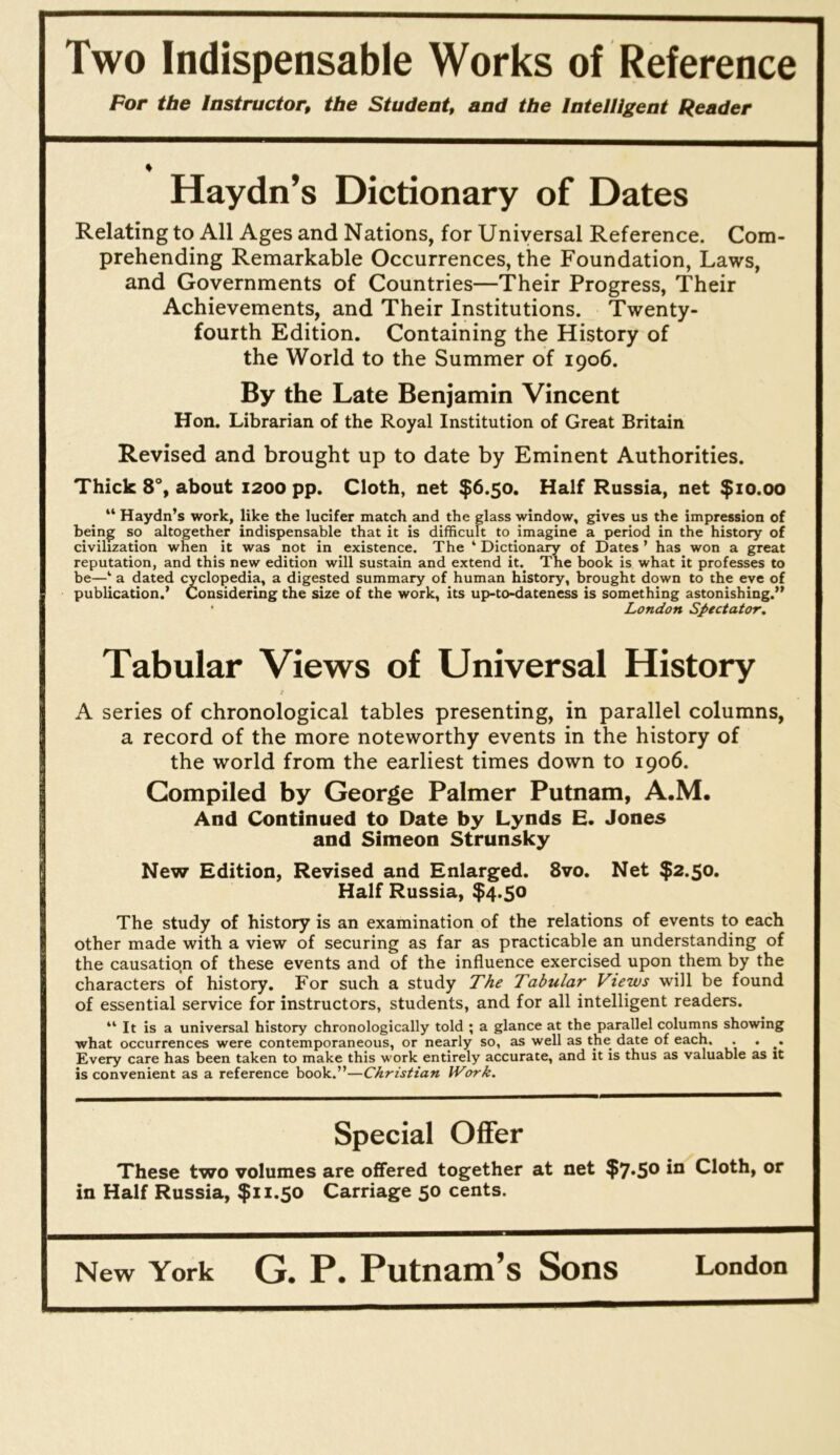 Two Indispensable Works of Reference Por the Instructor, the Student, and the Intelligent Reader Haydn’s Dictionary of Dates Relating to All Ages and Nations, for Universal Reference. Com- prehending Remarkable Occurrences, the Foundation, Laws, and Governments of Countries—Their Progress, Their Achievements, and Their Institutions. Twenty- fourth Edition. Containing the History of the World to the Summer of 1906. By the Late Benjamin Vincent Hon. Librarian of the Royal Institution of Great Britain Revised and brought up to date by Eminent Authorities. Thick 8°, about 1200 pp. Cloth, net $6.50. Half Russia, net $10.00 “ Haydn’s work, like the lucifer match and the glass window, gives us the impression of being so altogether indispensable that it is difficult to imagine a period in the history of civilization when it was not in existence. The ‘ Dictionary of Dates ’ has won a great reputation, and this new edition will sustain and extend it. The book is what it professes to be—‘ a dated cyclopedia, a digested summary of human history, brought down to the eve of publication.’ Considering the size of the work, its up-to-dateness is something astonishing.” • London Spectator, Tabular Views of Universal History A series of chronological tables presenting, in parallel columns, a record of the more noteworthy events in the history of the world from the earliest times down to 1906. Compiled by George Palmer Putnam, A.M. And Continued to Date by Lynds E. Jones and Simeon Strunsky New Edition, Revised and Enlarged. 8vo. Net $2.50. Half Russia, $4.50 The study of history is an examination of the relations of events to each other made with a view of securing as far as practicable an understanding of the causatio.n of these events and of the influence exercised upon them by the characters of history. For such a study The Tabular Views will be found of essential service for instructors, students, and for all intelligent readers. “ It is a universal history chronologically told ; a glance at the parallel columns showing what occurrences were contemporaneous, or nearly so, as well as the date of each. . . . Every care has been taken to make this w'ork entirely accurate, and it is thus as valuable as it is convenient as a reference book.”—Christian Work. Special Offer These two volumes are offered together at net $7*50 m Cloth, or in Half Russia, $11.50 Carriage 50 cents.
