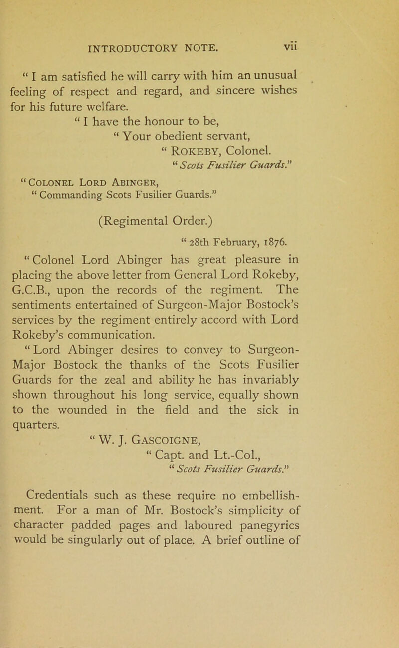 “ I am satisfied he will carry with him an unusual feeling of respect and regard, and sincere wishes for his future welfare. “ I have the honour to be, “ Your obedient servant, “ Rokeby, Colonel. “ Scots Fusilier Guards.” “Colonel Lord Abinger, “ Commanding Scots Fusilier Guards.” (Regimental Order.) “28th February, 1876. “ Colonel Lord Abinger has great pleasure in placing the above letter from General Lord Rokeby, G.C.B., upon the records of the regiment. The sentiments entertained of Surgeon-Major Bostock’s services by the regiment entirely accord with Lord Rokeby’s communication. “ Lord Abinger desires to convey to Surgeon- Major Bostock the thanks of the Scots Fusilier Guards for the zeal and ability he has invariably shown throughout his long service, equally shown to the wounded in the field and the sick in quarters. “ W. J. Gascoigne, “ Capt. and Lt.-Col., “ Scots Fusilier Guards.” Credentials such as these require no embellish- ment. For a man of Mr. Bostock’s simplicity of character padded pages and laboured panegyrics would be singularly out of place. A brief outline of