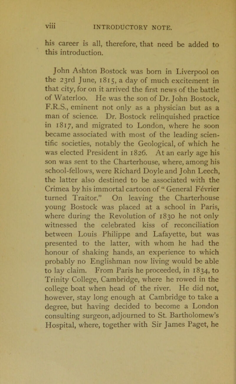 his career is all, therefore, that need be added to this introduction. John Ashton Bostock was born in Liverpool on the 23rd June, 1815, a day of much excitement in that city, for on it arrived the first news of the battle of Waterloo. He was the son of Dr. John Bostock, F.R.S., eminent not only as a physician but as a man of science. Dr. Bostock relinquished practice in 1817, and migrated to London, where he soon became associated with most of the leading scien- tific societies, notably the Geological, of which he was elected President in 1826. At an early age his son was sent to the Charterhouse, where, among his school-fellows, were Richard Doyle and John Leech, the latter also destined to be associated with the Crimea by his immortal cartoon of “ General F^vrier turned Traitor.” On leaving the Charterhouse young Bostock was placed at a school in Paris, where during the Revolution of 1830 he not only witnessed the celebrated kiss of reconciliation between Louis Philippe and Lafayette, but was presented to the latter, with whom he had the honour of shaking hands, an experience to which probably no Englishman now living would be able to lay claim. From Paris he proceeded, in 1834, to Trinity College, Cambridge, where he rowed in the college boat when head of the river. He did not, however, stay long enough at Cambridge to take a degree, but having decided to become a London consulting surgeon, adjourned to St. Bartholomew’s Hospital, where, together with Sir James Paget, he