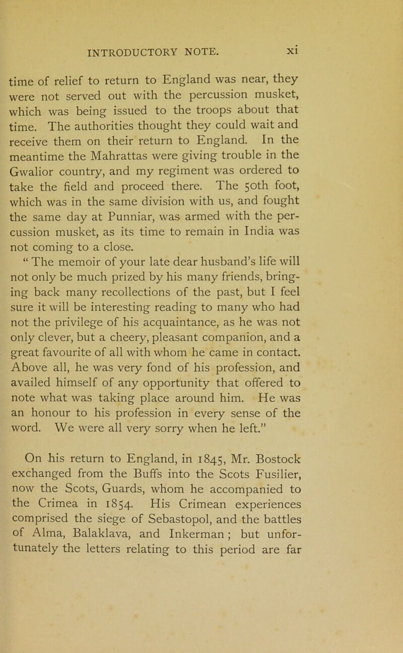 time of relief to return to England was near, they were not served out with the percussion musket, which was being issued to the troops about that time. The authorities thought they could wait and receive them on their return to England. In the meantime the Mahrattas were giving trouble in the Gwalior country, and my regiment was ordered to take the field and proceed there. The 50th foot, which was in the same division with us, and fought the same day at Punniar, was armed with the per- cussion musket, as its time to remain in India was not coming to a close. “ The memoir of your late dear husband’s life will not only be much prized by his many friends, bring- ing back many recollections of the past, but I feel sure it will be interesting reading to many who had not the privilege of his acquaintance, as he was not only clever, but a cheery, pleasant companion, and a great favourite of all with whom he came in contact. Above all, he was very fond of his profession, and availed himself of any opportunity that offered to note what was taking place around him. He was an honour to his profession in every sense of the word. We were all very sorry when he left.” On his return to England, in 1845, Mr. Bostock exchanged from the Buffs into the Scots Fusilier, now the Scots, Guards, whom he accompanied to the Crimea in 1854. His Crimean experiences comprised the siege of Sebastopol, and the battles of Alma, Balaklava, and Inkerman; but unfor- tunately the letters relating to this period are far