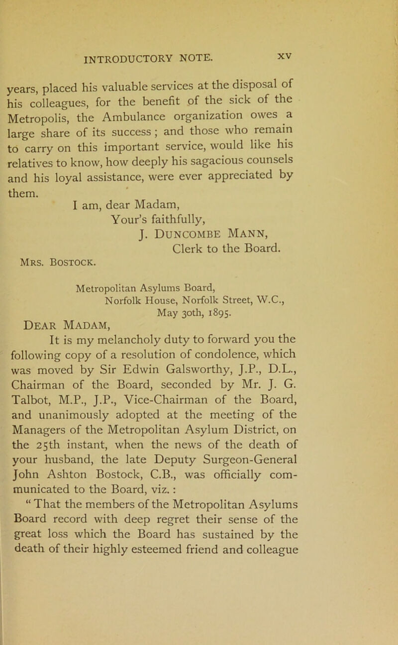 years, placed his valuable services at the disposal of his colleagues, for the benefit of the sick of the Metropolis, the Ambulance organization owes a large share of its success j and those who remain to carry on this important service, would like his relatives to know, how deeply his sagacious counsels and his loyal assistance, were ever appreciated by them. I am, dear Madam, Your’s faithfully, J. Duncombe Mann, Clerk to the Board. Mrs. Bostock. Metropolitan Asylums Board, Norfolk House, Norfolk Street, W.C., May 30th, 1895. Dear Madam, It is my melancholy duty to forward you the following copy of a resolution of condolence, which was moved by Sir Edwin Galsworthy, J.P., D.L., Chairman of the Board, seconded by Mr. J. G. Talbot, M.P., J.P., Vice-Chairman of the Board, and unanimously adopted at the meeting of the Managers of the Metropolitan Asylum District, on the 25 th instant, when the news of the death of your husband, the late Deputy Surgeon-General John Ashton Bostock, C.B., was officially com- municated to the Board, viz.: “ That the members of the Metropolitan Asylums Board record with deep regret their sense of the great loss which the Board has sustained by the death of their highly esteemed friend and colleague