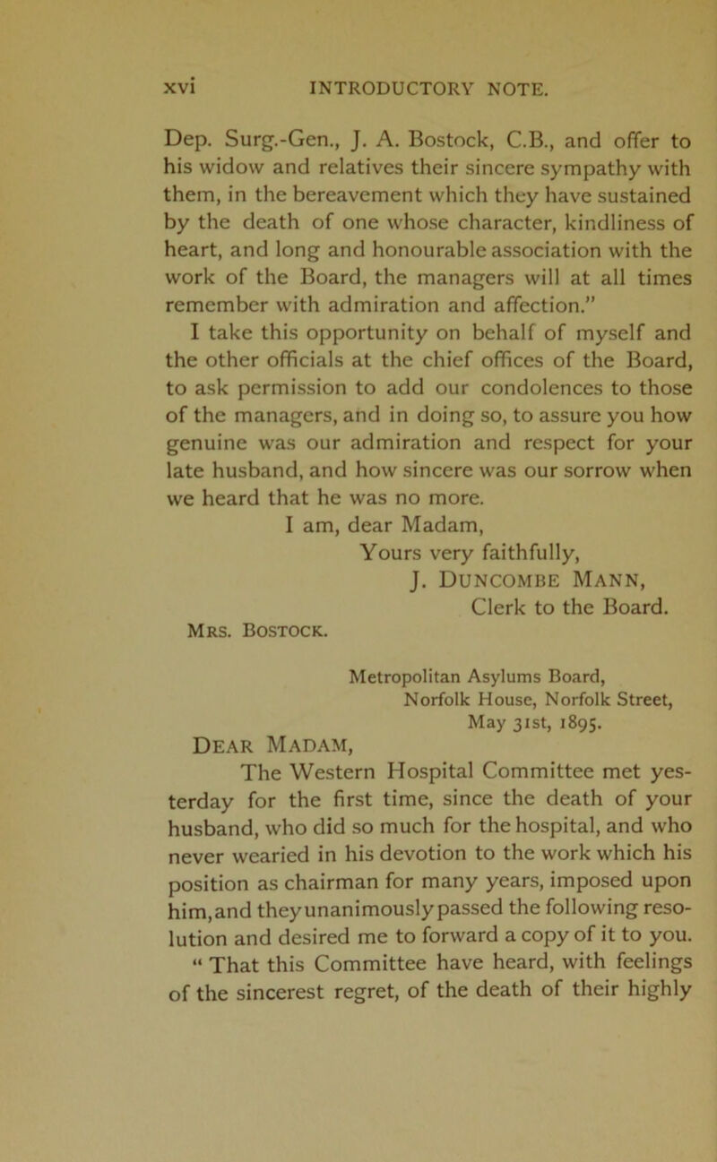 Dep. Surg.-Gen., J. A. Bostock, C.B., and offer to his widow and relatives their sincere sympathy with them, in the bereavement which they have sustained by the death of one whose character, kindliness of heart, and long and honourable association with the work of the Board, the managers will at all times remember with admiration and affection.” I take this opportunity on behalf of myself and the other officials at the chief offices of the Board, to ask permission to add our condolences to those of the managers, and in doing so, to assure you how genuine was our admiration and respect for your late husband, and how sincere was our sorrow when we heard that he was no more. I am, dear Madam, Yours very faithfully, J. Duncombe Mann, Clerk to the Board. Mrs. Bostock. Metropolitan Asylums Board, Norfolk House, Norfolk Street, May 31st, 1895. Dear Madam, The Western Hospital Committee met yes- terday for the first time, since the death of your husband, who did so much for the hospital, and who never wearied in his devotion to the work which his position as chairman for many years, imposed upon him,and theyunanimously passed the following reso- lution and desired me to forward a copy of it to you. “ That this Committee have heard, with feelings of the sincerest regret, of the death of their highly