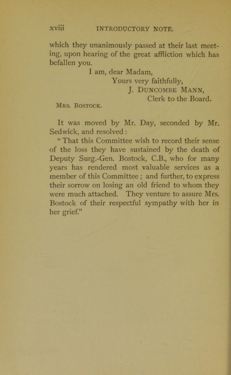 which they unanimously passed at their last meet- ing, upon hearing of the great affliction which has befallen you. I am, dear Madam, Yours very faithfully, J. Duncombe Mann, Clerk to the Board. Mrs. Bostock. It was moved by Mr. Day, seconded by Mr. Sedwick, and resolved : “ That this Committee wish to record their sense of the loss they have sustained by the death of Deputy Surg.-Gen. Bostock, C.B., who for many years has rendered most valuable services as a member of this Committee ; and further, to express their sorrow on losing an old friend to whom they were much attached. They venture to assure Mrs. Bostock of their respectful sympathy with her in her grief.”