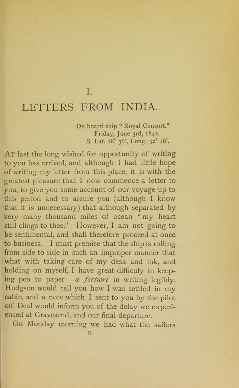 LETTERS FROM INDIA. On board ship “ Royal Consort” Friday, June 3rd, 1842. S. Lat. 18° 36', Long. 32° 16'. At last the long wished for opportunity of writing to you has arrived, and although I had little hope of writing my letter from this place, it is with the greatest pleasure that I now commence a letter to you, to give you some account of our voyage up to this period and to assure you (although I know that it is unnecessary) that although separated by very many thousand miles of ocean “ my heart still clings to thee.” However, I am not going to be sentimental, and shall therefore proceed at once to business. I must premise that the ship is rolling from side to side in such an improper manner that what with taking care of my desk and ink, and holding on myself, I have great difficuly in keep- ing pen to paper — a fortiori in writing legibly. Hodgson would tell you how I was settled in my cabin, and a note which I sent to you by the pilot off Deal would inform you of the delay we experi- enced at Gravesend, and our final departure. On Monday morning we had what the sailors