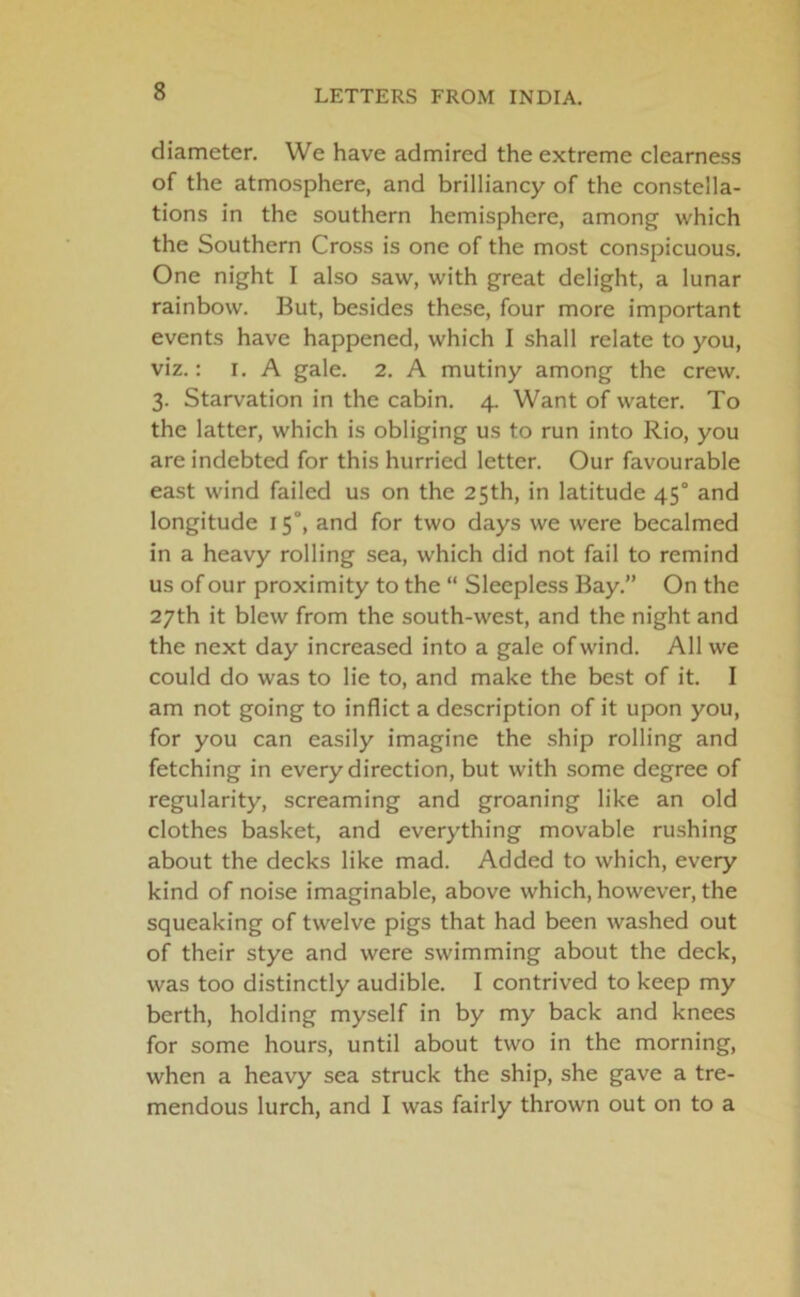 diameter. We have admired the extreme clearness of the atmosphere, and brilliancy of the constella- tions in the southern hemisphere, among which the Southern Cross is one of the most conspicuous. One night I also saw, with great delight, a lunar rainbow. But, besides these, four more important events have happened, which I shall relate to you, viz.: i. A gale. 2. A mutiny among the crew. 3. Starvation in the cabin. 4. Want of water. To the latter, which is obliging us to run into Rio, you are indebted for this hurried letter. Our favourable east wind failed us on the 25th, in latitude 45° and longitude 15°, and for two days we were becalmed in a heavy rolling sea, which did not fail to remind us of our proximity to the “ Sleepless Bay.” On the 27th it blew from the south-west, and the night and the next day increased into a gale of wind. All we could do was to lie to, and make the best of it. I am not going to inflict a description of it upon you, for you can easily imagine the ship rolling and fetching in every direction, but with some degree of regularity, screaming and groaning like an old clothes basket, and everything movable rushing about the decks like mad. Added to which, every kind of noise imaginable, above which, however, the squeaking of twelve pigs that had been washed out of their stye and were swimming about the deck, was too distinctly audible. I contrived to keep my berth, holding myself in by my back and knees for some hours, until about two in the morning, when a heavy sea struck the ship, she gave a tre- mendous lurch, and I was fairly thrown out on to a