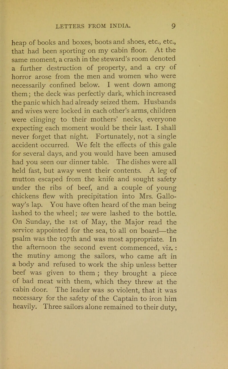 heap of books and boxes, boots and shoes, etc., etc., that had been sporting on my cabin floor. At the same moment, a crash in the steward’s room denoted a further destruction of property, and a cry of horror arose from the men and women who were necessarily confined below. I went down among them; the deck was perfectly dark, which increased the panic which had already seized them. Husbands and wives were locked in each other’s arms, children were clinging to their mothers’ necks, everyone expecting each moment would be their last. I shall never forget that night. Fortunately, not a single accident occurred. We felt the effects of this gale for several days, and you would have been amused had you seen our dinner table. The dishes were all held fast, but away went their contents. A leg of mutton escaped from the knife and sought safety under the ribs of beef, and a couple of young chickens flew with precipitation into Mrs. Gallo- way’s lap. You have often heard of the man being lashed to the wheel; we were lashed to the bottle. On Sunday, the 1st of May, the Major read the service appointed for the sea, to all on board—the psalm was the 107th and was most appropriate. In the afternoon the second event commenced, viz. : the mutiny among the sailors, who came aft in a body and refused to work the ship unless better beef was given to them ; they brought a piece of bad meat with them, which they threw at the cabin door. The leader was so violent, that it was necessary for the safety of the Captain to iron him heavily. Three sailors alone remained to their duty,