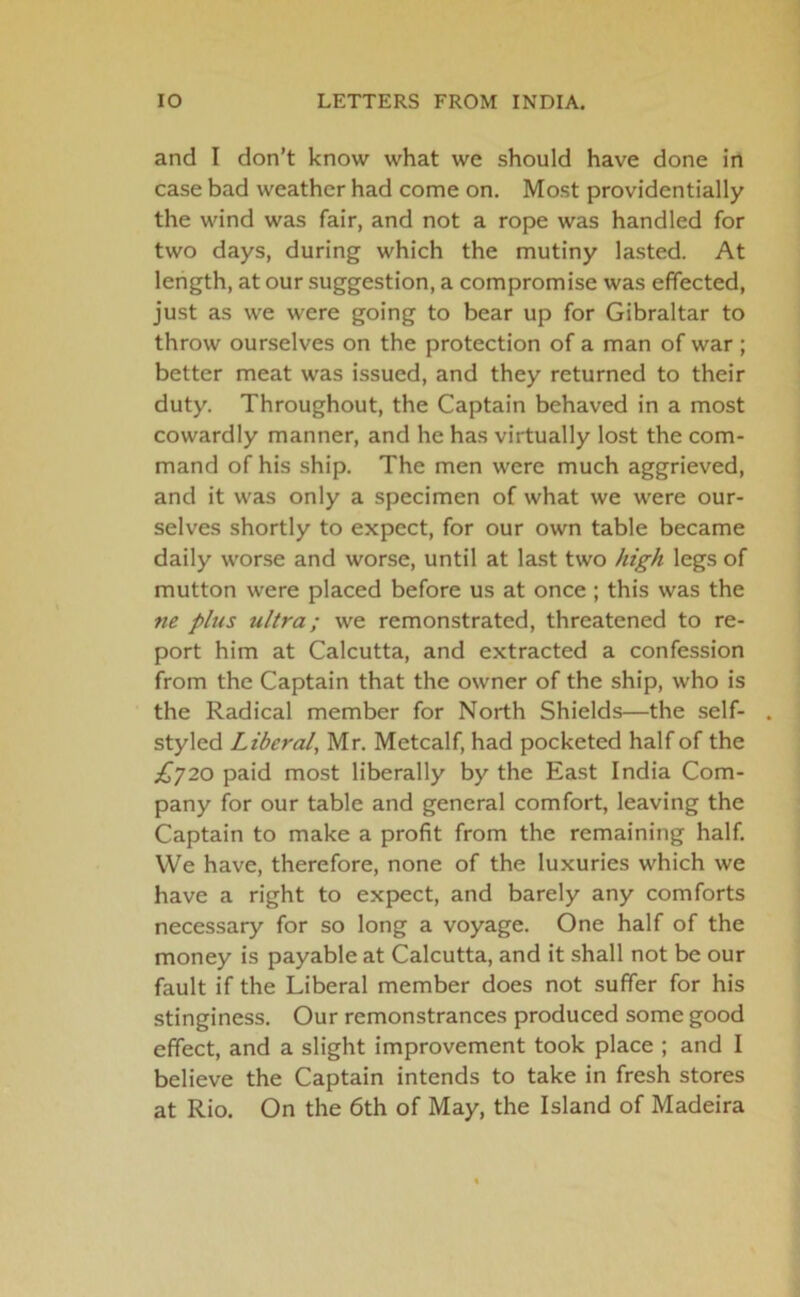 and I don’t know what we should have done in case bad weather had come on. Most providentially the wind was fair, and not a rope was handled for two days, during which the mutiny lasted. At length, at our suggestion, a compromise was effected, just as we were going to bear up for Gibraltar to throw ourselves on the protection of a man of war ; better meat was issued, and they returned to their duty. Throughout, the Captain behaved in a most cowardly manner, and he has virtually lost the com- mand of his ship. The men were much aggrieved, and it was only a specimen of what we were our- selves shortly to expect, for our own table became daily worse and worse, until at last two high legs of mutton were placed before us at once ; this was the ?ie plus ultra; we remonstrated, threatened to re- port him at Calcutta, and extracted a confession from the Captain that the owner of the ship, who is the Radical member for North Shields—the self- styled Liberal, Mr. Metcalf, had pocketed half of the £720 paid most liberally by the East India Com- pany for our table and general comfort, leaving the Captain to make a profit from the remaining half. VVe have, therefore, none of the luxuries which we have a right to expect, and barely any comforts necessary for so long a voyage. One half of the money is payable at Calcutta, and it shall not be our fault if the Liberal member does not suffer for his stinginess. Our remonstrances produced some good effect, and a slight improvement took place ; and I believe the Captain intends to take in fresh stores at Rio. On the 6th of May, the Island of Madeira
