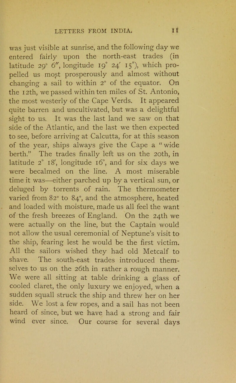 was just visible at sunrise, and the following day we entered fairly upon the north-east trades (in latitude 290 6, longitude 19° 24' 15), which pro- pelled us most prosperously and almost without changing a sail to within 2° of the equator. On the 12th, we passed within ten miles of St. Antonio, the most westerly of the Cape Verds. It appeared quite barren and uncultivated, but was a delightful sight to us. It was the last land we saw on that side of the Atlantic, and the last we then expected to see, before arriving at Calcutta, for at this season of the year, ships always give the Cape a “wide berth.” The trades finally left us on the 20th, in latitude 2° 18', longitude 16°, and for six days we were becalmed on the line. A most miserable time it was—either parched up by a vertical sun, or deluged by torrents of rain. The thermometer varied from 82° to 84°, and the atmosphere, heated and loaded with moisture, made us all feel the want of the fresh breezes of England. On the 24th we were actually on the line, but the Captain would not allow the usual ceremonial of Neptune’s visit to the ship, fearing lest he would be the first victim. All the sailors wished they had old Metcalf to shave. The south-east trades introduced them- selves to us on the 26th in rather a rough manner. We were all sitting at table drinking a glass of cooled claret, the only luxury we enjoyed, when a sudden squall struck the ship and threw her on her side. We lost a few ropes, and a sail has not been heard of since, but we have had a strong and fair wind ever since. Our course for several days