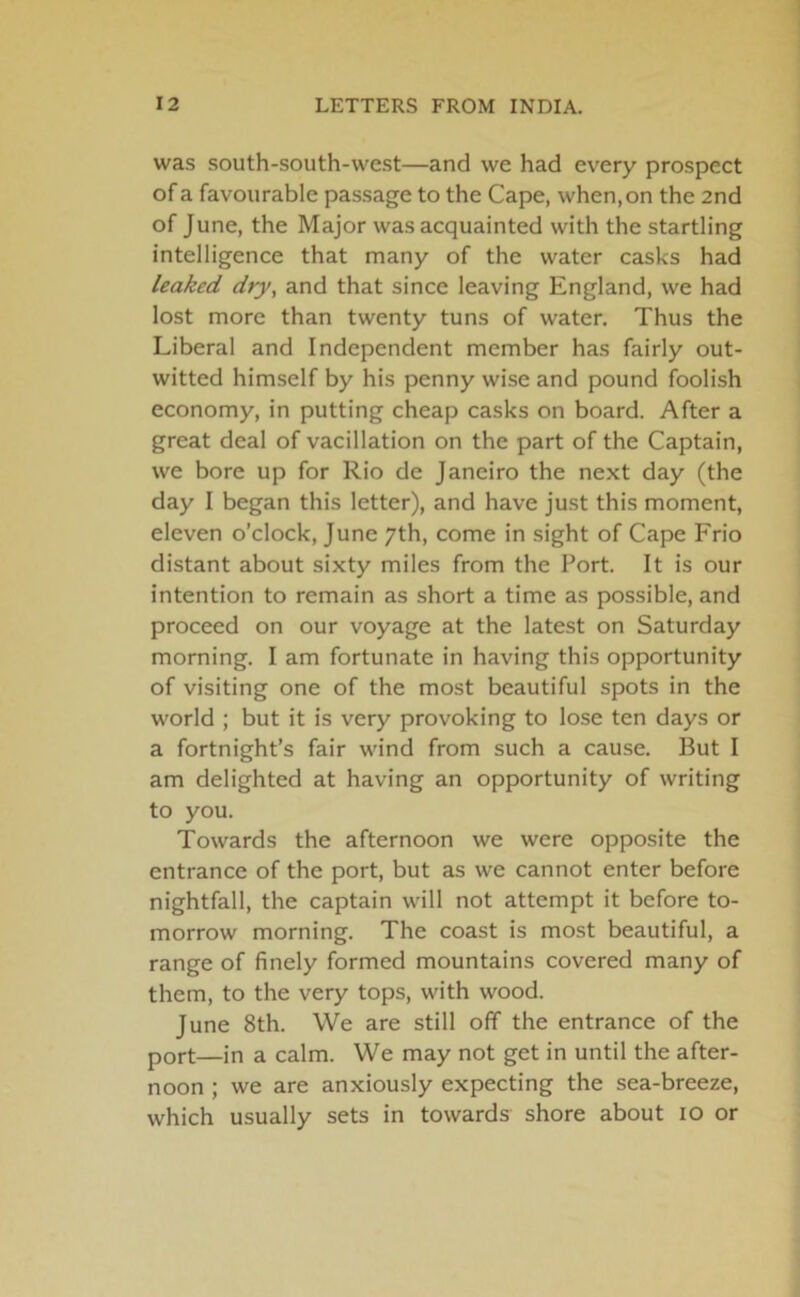 was south-south-west—and we had every prospect of a favourable passage to the Cape, when, on the 2nd of June, the Major was acquainted with the startling intelligence that many of the water casks had leaked dry, and that since leaving England, we had lost more than twenty tuns of water. Thus the Liberal and Independent member has fairly out- witted himself by his penny wise and pound foolish economy, in putting cheap casks on board. After a great deal of vacillation on the part of the Captain, we bore up for Rio de Janeiro the next day (the day I began this letter), and have just this moment, eleven o’clock, June 7th, come in sight of Cape Frio distant about sixty miles from the Port. It is our intention to remain as short a time as possible, and proceed on our voyage at the latest on Saturday morning. I am fortunate in having this opportunity of visiting one of the most beautiful spots in the world ; but it is very provoking to lose ten days or a fortnight’s fair wind from such a cause. But I am delighted at having an opportunity of writing to you. Towards the afternoon we were opposite the entrance of the port, but as we cannot enter before nightfall, the captain will not attempt it before to- morrow morning. The coast is most beautiful, a range of finely formed mountains covered many of them, to the very tops, with wood. June 8th. We are still off the entrance of the port—in a calm. We may not get in until the after- noon ; we are anxiously expecting the sea-breeze, which usually sets in towards shore about 10 or