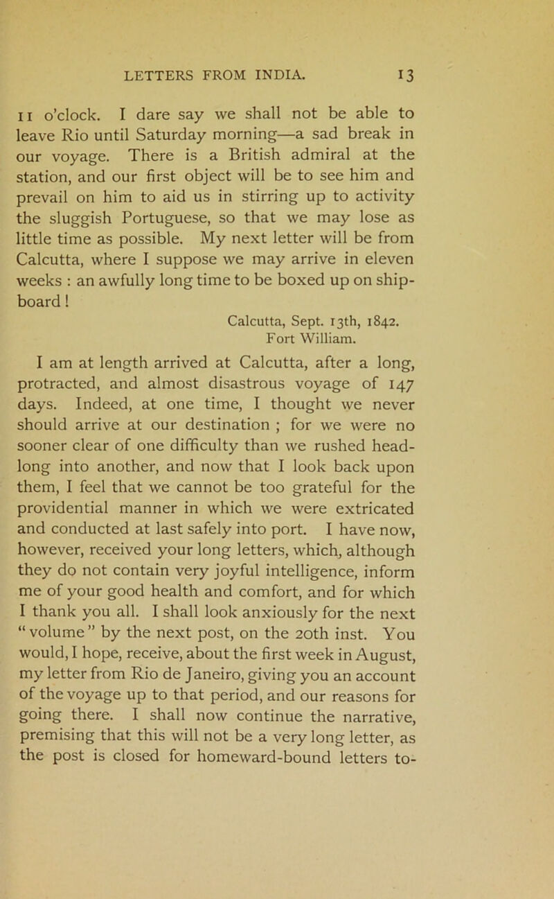 11 o’clock. I dare say we shall not be able to leave Rio until Saturday morning—a sad break in our voyage. There is a British admiral at the station, and our first object will be to see him and prevail on him to aid us in stirring up to activity the sluggish Portuguese, so that we may lose as little time as possible. My next letter will be from Calcutta, where I suppose we may arrive in eleven weeks : an awfully long time to be boxed up on ship- board ! Calcutta, Sept. 13th, 1842. Fort William. I am at length arrived at Calcutta, after a long, protracted, and almost disastrous voyage of 147 days. Indeed, at one time, I thought we never should arrive at our destination ; for we were no sooner clear of one difficulty than we rushed head- long into another, and now that I look back upon them, I feel that we cannot be too grateful for the providential manner in which we were extricated and conducted at last safely into port. I have now, however, received your long letters, which, although they do not contain very joyful intelligence, inform me of your good health and comfort, and for which I thank you all. I shall look anxiously for the next “volume” by the next post, on the 20th inst. You would, I hope, receive, about the first week in August, my letter from Rio de Janeiro, giving you an account of the voyage up to that period, and our reasons for going there. I shall now continue the narrative, premising that this will not be a very long letter, as the post is closed for homeward-bound letters to-