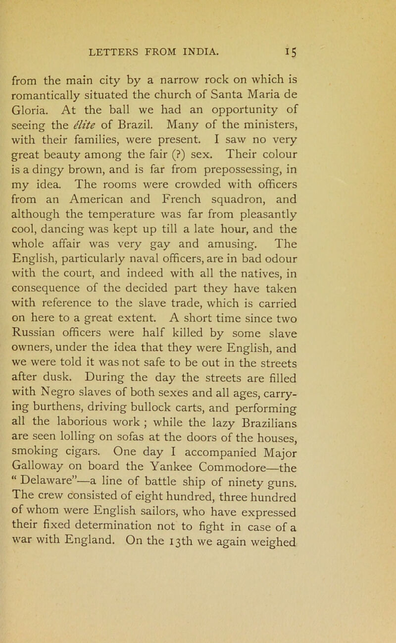 from the main city by a narrow rock on which is romantically situated the church of Santa Maria de Gloria. At the ball we had an opportunity of seeing the Hite of Brazil. Many of the ministers, with their families, were present. I saw no very great beauty among the fair (?) sex. Their colour is a dingy brown, and is far from prepossessing, in my idea. The rooms were crowded with officers from an American and French squadron, and although the temperature was far from pleasantly cool, dancing was kept up till a late hour, and the whole affair was very gay and amusing. The English, particularly naval officers, are in bad odour with the court, and indeed with all the natives, in consequence of the decided part they have taken with reference to the slave trade, which is carried on here to a great extent. A short time since two Russian officers were half killed by some slave owners, under the idea that they were English, and we were told it was not safe to be out in the streets after dusk. During the day the streets are filled with Negro slaves of both sexes and all ages, carry- ing burthens, driving bullock carts, and performing all the laborious work ; while the lazy Brazilians are seen lolling on sofas at the doors of the houses, smoking cigars. One day I accompanied Major Galloway on board the Yankee Commodore—the “ Delaware”—a line of battle ship of ninety guns. The crew consisted of eight hundred, three hundred of whom were English sailors, who have expressed their fixed determination not to fight in case of a war with England. On the 13th we again weighed