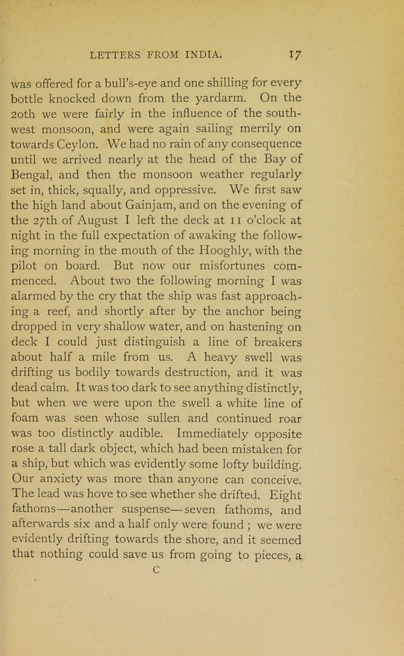 was offered for a bull’s-eye and one shilling for every bottle knocked down from the yardarm. On the 20th we were fairly in the influence of the south- west monsoon, and were again sailing merrily on towards Ceylon. We had no rain of any consequence until we arrived nearly at the head of the Bay of Bengal, and then the monsoon weather regularly set in, thick, squally, and oppressive. We first saw the high land about Gainjam, and on the evening of the 27th of August I left the deck at 11 o’clock at night in the full expectation of awaking the follow- ing morning in the mouth of the Hooghly, with the pilot on board. But now our misfortunes com- menced. About two the following morning I was alarmed by the cry that the ship was fast approach- ing a reef, and shortly after by the anchor being dropped in very shallow water, and on hastening on deck I could just distinguish a line of breakers about half a mile from us. A heavy swell was drifting us bodily towards destruction, and it was dead calm. It was too dark to see anything distinctly, but when we were upon the swell a white line of foam was seen whose sullen and continued roar was too distinctly audible. Immediately opposite rose a tall dark object, which had been mistaken for a ship, but which was evidently some lofty building. Our anxiety was more than anyone can conceive. The lead was hove to see whether she drifted. Eight fathoms—another suspense—seven fathoms, and afterwards six and a half only were found ; we were evidently drifting towards the shore, and it seemed that nothing could save us from going to pieces, a