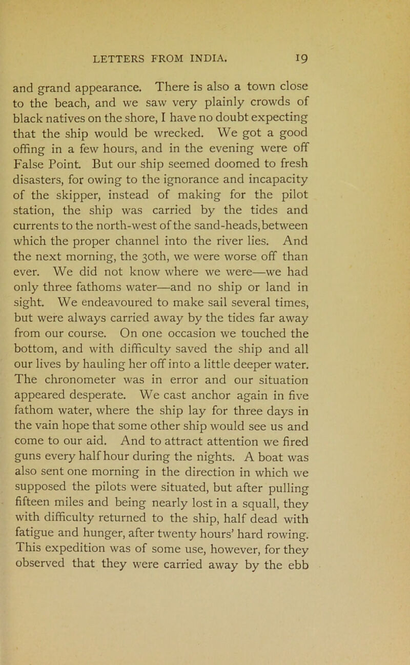 and grand appearance. There is also a town close to the beach, and we saw very plainly crowds of black natives on the shore, I have no doubt expecting that the ship would be wrecked. We got a good offing in a few hours, and in the evening were off False Point. But our ship seemed doomed to fresh disasters, for owing to the ignorance and incapacity of the skipper, instead of making for the pilot station, the ship was carried by the tides and currents to the north-west of the sand-heads, between which the proper channel into the river lies. And the next morning, the 30th, we were worse off than ever. We did not know where we were—we had only three fathoms water—and no ship or land in sight. We endeavoured to make sail several times, but were always carried away by the tides far away from our course. On one occasion we touched the bottom, and with difficulty saved the ship and all our lives by hauling her off into a little deeper water. The chronometer was in error and our situation appeared desperate. We cast anchor again in five fathom water, where the ship lay for three days in the vain hope that some other ship would see us and come to our aid. And to attract attention we fired guns every half hour during the nights. A boat was also sent one morning in the direction in which we supposed the pilots were situated, but after pulling fifteen miles and being nearly lost in a squall, they with difficulty returned to the ship, half dead with fatigue and hunger, after twenty hours’ hard rowing. This expedition was of some use, however, for they observed that they were carried away by the ebb