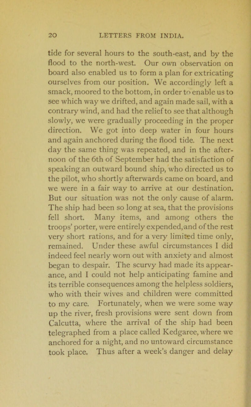 tide for several hours to the south-east, and by the flood to the north-west. Our own observation on board also enabled us to form a plan for extricating ourselves from our position. VVe accordingly left a smack, moored to the bottom, in order to enable us to see which way we drifted, and again made sail, with a contrary wind, and had the relief to see that although slowly, we were gradually proceeding in the proper direction. We got into deep water in four hours and again anchored during the flood tide. The next day the same thing was repeated, and in the after- noon of the 6th of September had the satisfaction of speaking an outward bound ship, who directed us to the pilot, who shortly afterwards came on board, and we were in a fair way to arrive at our destination. But our situation was not the only cause of alarm. The ship had been so long at sea, that the provisions fell short. Many items, and among others the troops’ porter, were entirely expended, and of the rest very short rations, and for a very limited time only, remained. Under these awful circumstances I did indeed feel nearly worn out with anxiety and almost began to despair. The scurvy had made its appear- ance, and 1 could not help anticipating famine and its terrible consequences among the helpless soldiers, who with their wives and children were committed to my care. Fortunately, when we were some way up the river, fresh provisions were sent down from Calcutta, where the arrival of the ship had been telegraphed from a place called Kedgaree, where we anchored for a night, and no untoward circumstance took place. Thus after a week’s danger and delay